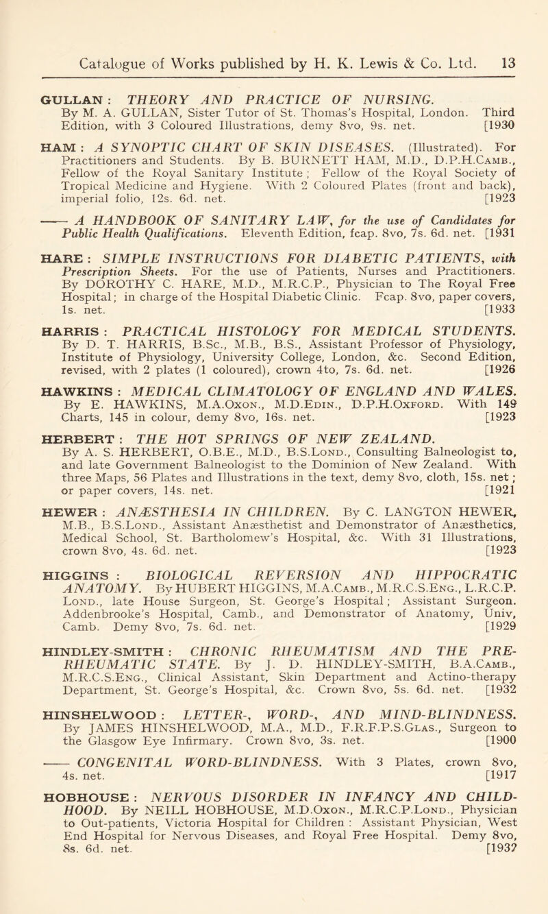 GULLAN : THEORY AND PRACTICE OF NURSING. By M. A. GULLAN, Sister Tutor of St. Thomas’s Hospital, London. Third Edition, with 3 Coloured Illustrations, demy 8vo, 9s. net. [1930 HAM : A SYNOPTIC CHART OF SKIN DISEASES. (Illustrated). For Practitioners and Students. By B. BURNETT HAM, M.D., D.P.H.Camb., Fellow of the Royal Sanitary Institute ; Fellow of the Royal Society of Tropical Medicine and Hygiene. With 2 Coloured Plates (front and back), imperial folio, 12s. 6d. net. [1923 A HANDBOOK OF SANITARY LAW, for the use of Candidates for Public Health Qualifications. Eleventh Edition, fcap. 8vo, 7s. 6d. net. [1931 HARE : SIMPLE INSTRUCTIONS FOR DIABETIC PATIENTS, with Prescription Sheets. For the use of Patients, Nurses and Practitioners. By DOROTHY C. HARE, M.D., M.R.C.P., Physician to The Royal Free Hospital; in charge of the Hospital Diabetic Clinic. Fcap. 8vo, paper covers, Is. net. [1933 HARRIS : PRACTICAL HISTOLOGY FOR MEDICAL STUDENTS. By D. T. HARRIS, B.Sc., M.B., B.S., Assistant Professor of Physiology, Institute of Physiology, University College, London, &c. Second Edition, revised, with 2 plates (1 coloured), crown 4to, 7s. 6d. net. [1926 HAWKINS : MEDICAL CLIMATOLOGY OF ENGLAND AND WALES. By E. HAWKINS, M.A.Oxon., M.D.Edin., D.P.H.Oxford. With 149 Charts, 145 in colour, demy 8vo, 16s. net. [1923 HERBERT : THE HOT SPRINGS OF NEW ZEALAND. By A. S. HERBERT, O.B.E., M.D., B.S.Lond., Consulting Balneologist to, and late Government Balneologist to the Dominion of New Zealand. With three Maps, 56 Plates and Illustrations in the text, demy 8vo, cloth, 15s. net; or paper covers, 14s. net. [1921 HEWER : ANAESTHESIA IN CHILDREN. By C. LANGTON HEWER, M.B., B.S.Lond., Assistant Anaesthetist and Demonstrator of Anaesthetics, Medical School, St. Bartholomew’s Hospital, &c. With 31 Illustrations, crown 8vo, 4s. 6d. net. [1923 HIGGINS : BIOLOGICAL REVERSION AND HIPPOCRATIC ANATOMY. By HUBERT HIGGINS, M.A.Camb., M.R.C.S.Eng., L.R.C.P. Lond., late House Surgeon, St. George’s Hospital ; Assistant Surgeon. Addenbrooke’s Hospital, Camb., and Demonstrator of Anatomy, Univ, Camb. Demy 8vo, 7s. 6d. net. [1929 HINDLEY-SMITH : CHRONIC RHEUMATISM AND THE PRE- RHEUMATIC STATE. By J. D. HINDLEY-SMITH, B.A.Camb., M.R.C.S.Eng., Clinical Assistant, Skin Department and Actino-therapy Department, St. George’s Hospital, &c. Crown 8vo, 5s. 6d. net. [1932 HINSHELWOOD : LETTER-, WORD-, AND MIND-BLINDNESS. By JAMES HINSHELWOOD, M.A., M.D., F.R.F.P.S.Glas., Surgeon to the Glasgow Eye Infirmary. Crown 8vo, 3s. net. [1900 CONGENITAL WORD-BLINDNESS. With 3 Plates, crown 8vo, 4s. net. [1917 HOBHOUSE : NERVOUS DISORDER IN INFANCY AND CHILD- HOOD. By NEILL HOBHOUSE, M.D.Oxon., M.R.C.P.Lond., Physician to Out-patients, Victoria Hospital for Children : Assistant Physician, West End Hospital for Nervous Diseases, and Royal Free Hospital. Demy 8vo, 8s. 6d. net. [193?