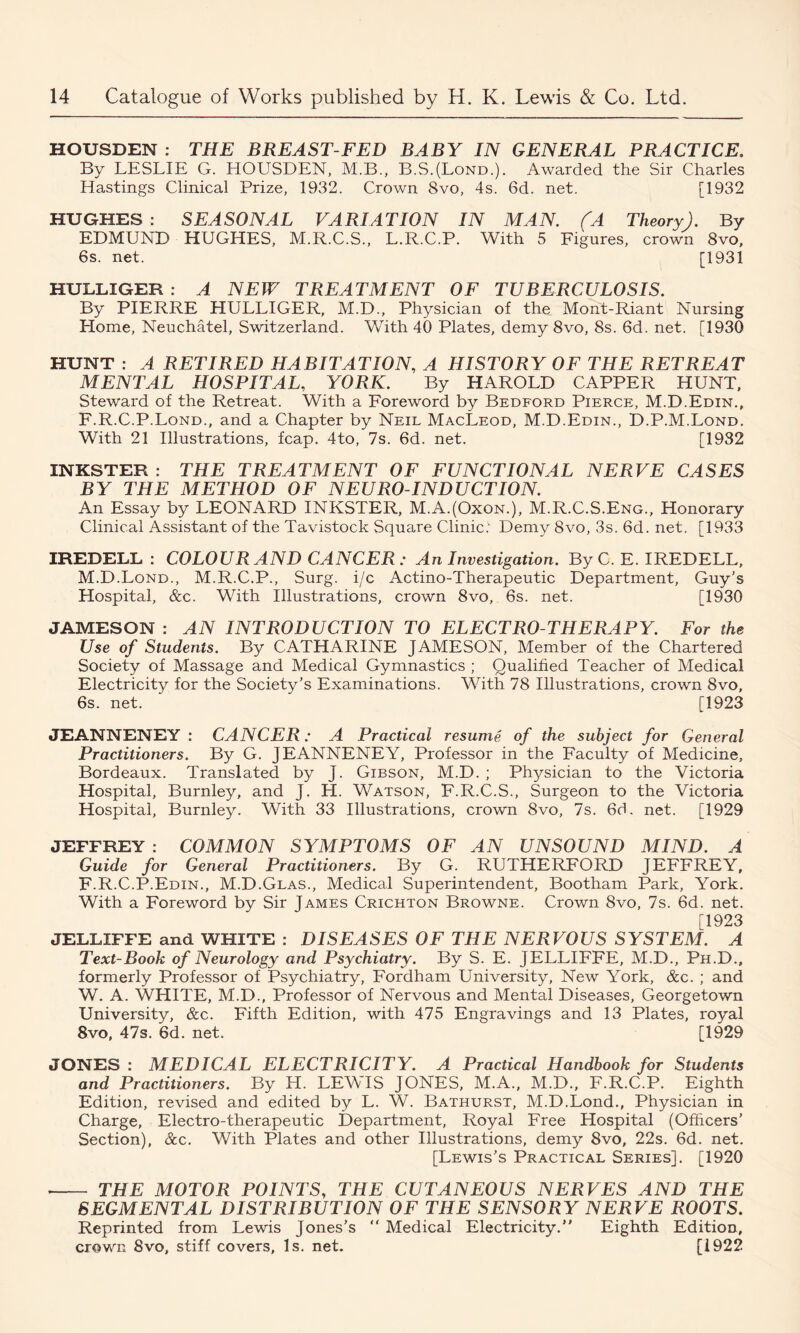 HOUSDEN : THE BREAST-FED BABY IN GENERAL PRACTICE. By LESLIE G. HOUSDEN, M.B., B.S.(Lond.). Awarded the Sir Charles Hastings Clinical Prize, 1932. Crown 8vo, 4s. 6d. net. [1932 HUGHES: SEASONAL VARIATION IN MAN. (A Theory). By EDMUND HUGHES, M.R.C.S., L.R.C.P. With 5 Figures, crown 8vo, 6s. net. [1931 HULLIGER : A NEW TREATMENT OF TUBERCULOSIS. By PIERRE HULLIGER, M.D., Physician of the Mont-Riant Nursing Home, Neuchatel, Switzerland. With 40 Plates, demy 8vo, 8s. 6d. net. [1930 HUNT : A RETIRED HABITATION, A HISTORY OF THE RETREAT MENTAL HOSPITAL, YORK. By HAROLD CAPPER HUNT, Steward of the Retreat. With a Foreword by Bedford Pierce, M.D.Edin., F.R.C.P.Lond., and a Chapter by Neil MacLeod, M.D.Edin., D.P.M.Lond. With 21 Illustrations, fcap. 4to, 7s. 6d. net. [1932 INKSTER : THE TREATMENT OF FUNCTIONAL NERVE CASES BY THE METHOD OF NEURO-INDUCTION. An Essay by LEONARD INKSTER, M.A.(Oxon.), M.R.C.S.Eng., Honorary Clinical Assistant of the Tavistock Square Clinic: Demy 8vo, 3s. 6d. net. [1933 IREDELL : COLOUR AND CANCER: An Investigation. By C. E. IREDELL, M.D.Lond., M.R.C.P., Surg. i/c Actino-Therapeutic Department, Guy’s Hospital, &c. With Illustrations, crown 8vo, 6s. net. [1930 JAMESON : AN INTRODUCTION TO ELECTRO THERAPY. For the Use of Students. By CATHARINE JAMESON, Member of the Chartered Society of Massage and Medical Gymnastics ; Qualified Teacher of Medical Electricity for the Society’s Examinations. With 78 Illustrations, crown 8vo, 6s. net. [1923 JEANNENEY : CANCER: A Practical resume of the subject for General Practitioners. By G. JEANNENEY, Professor in the Faculty of Medicine, Bordeaux. Translated by J. Gibson, M.D. ; Physician to the Victoria Hospital, Burnley, and J. H. Watson, F.R.C.S., Surgeon to the Victoria Hospital, Burnley. With 33 Illustrations, crown 8vo, 7s. 6d. net. [1929 JEFFREY : COMMON SYMPTOMS OF AN UNSOUND MIND. A Guide for General Practitioners. By G. RUTHERFORD JEFFREY, F.R.C.P.Edin., M.D.Glas., Medical Superintendent, Bootham Park, York. With a Foreword by Sir James Crichton Browne. Crown 8vo, 7s. 6d. net. [1923 JELLIFFE and WHITE : DISEASES OF THE NERVOUS SYSTEM. A Text-Book of Neurology and Psychiatry. By S. E. JELLIFFE, M.D., Ph.D., formerly Professor of Psychiatry, Fordham University, New York, &c. ; and W. A. WHITE, M.D., Professor of Nervous and Mental Diseases, Georgetown University, &c. Fifth Edition, with 475 Engravings and 13 Plates, royal 8vo, 47s. 6d. net. [1929 JONES : MEDICAL ELECTRICITY. A Practical Handbook for Students and Practitioners. By H. LEWIS JONES, M.A., M.D., F.R.C.P. Eighth Edition, revised and edited by L. W. Bathurst, M.D.Lond., Physician in Charge, Electro-therapeutic Department, Royal Free Hospital (Officers’ Section), &c. With Plates and other Illustrations, demy 8vo, 22s. 6d. net. [Lewis’s Practical Series]. [1920 THE MOTOR POINTS, THE CUTANEOUS NERVES AND THE SEGMENTAL DISTRIBUTION OF THE SENSORY NERVE ROOTS. Reprinted from Lewis Jones’s “ Medical Electricity.” Eighth Edition, crown 8vo, stiff covers, Is. net. [1922