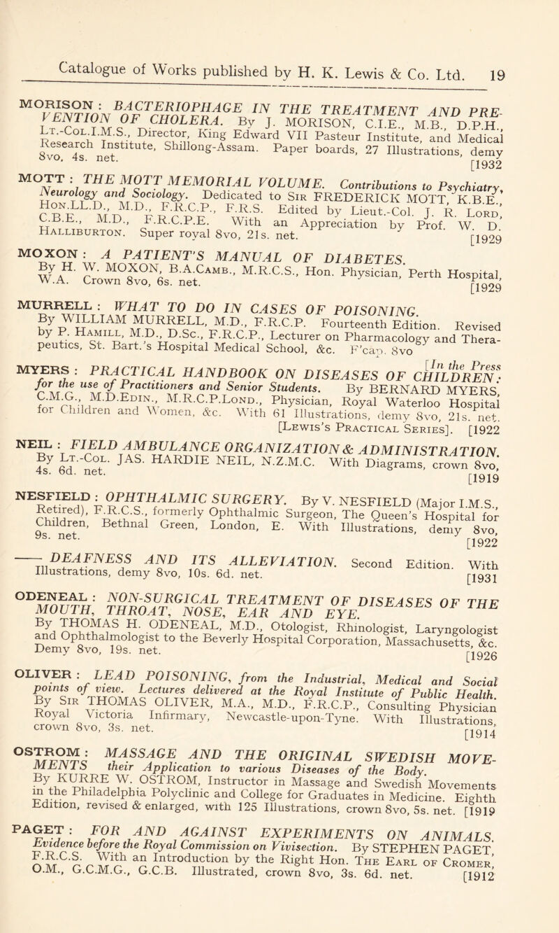 M°V£NTTONBnw IN, ™E trEATMENT AND PRE- VENTION OF CHOLERA. By J. MORISON, C.I.E., MB., DPH Research Ltit,ulreCc!h0n Kinf EdWard VI1 PaSteur and Medical 8vo Ifnef * Shillong-Assam. Paper boards, 27 Illustrations, demy [ 1932 MO-;/THE MOTT MEMORIAL VOLUME. Contributions to Psychiatry, rs euro Logy and Sociology. Dedicated to Sir FREDERICK MOTT KBE C k'cv? Fw^u' Edlted by Lieut.-Col. J. R. Lord! . . M.D., F.R.C.P.E. With an Appreciation by Prof W D Halliburton. Super royal 8vo, 21s. net. [1999 MOXON : A PATIENT’S MANUAL OF DIABETES wyAH- CVrown°8XvoN6sBnAetCAMB'' M'RC'S H°n' Ph^“.'Perth Hospital Li MURRELL : WHAT TO DO IN CASES OF POISONING Py ^JLLIAM MURRELL, M.D., F.R.C.P. Fourteenth Edition. Revised by P. Hamill, M.D D.Sc., F.R.C.P., Lecturer on Pharmacology and Thera- peutics, St. Bart, s Hospital Medical School, &c. F’ca-o. 8vo MYERS : PRACTICAL HANDBOOK ON DISEASES OF CHILDREN* jof the use of Practitioners and Senior Students. By BERNARD MYERS fnrMn'ilHM'D'E?w M.R.CP.Lond., Physician, Royal Waterloo Hospital o Children and W omen, &c. With 61 Illustrations, demy 8vo, 21s. net. [Lewis's Practical Series]. [1922 NEIL : FIELD AMBULANCE ORGANIZATION & ADMINISTRATION fy B-Co,L' JAS- HARDIE NEIL, N.Z.M.C. With Diagrams, croin 8vo.' 4S. oa. net. [i919 NERFtIEnf u^PrH™ALMIT SURGERY. By V. NESFIELD (Major I.M.S., Retired), FM C.S formerly Ophthalmic Surgeon, The Queen's Hospital for rf*n Bethnal Green. London, E. With Illustrations, demy 8vo, [1922 Children, 9s. net. ITS ALLEVIATION. Second Edition. With Illustrations, demy 8vo, 10s. 6d. net. [1931 ODENEAL : NON-SURGICAL TREATMENT OF DISEASES OF THF MOUTH, THROAT, NOSE, EAR AND EYE. HE By OI)ENEAL, M.D., Otologist, Rhmologist, Laryngologist and Ophthalmologist to the Beverly Hospital Corporation, Massachusetts &c Demy 8vo, 19s. net. [1926 OLIVER : LEAD POISONING, from the Industrial, Medical and Social points of view. Lectures delivered at the Royal Institute of Public Health y Sir THOMAS OLIVER, M.A., M.D., F.R.C.P., Consulting Physician Royal Victoria Infirmary, Newcastle-upon-Tyne. With Illustrations crown 8vo, 3s. net. [1914 0S™0JN M,ASSjGE AND THE ORIGINAL SWEDISH MOVE- JWLiVI 8 their Application to various Diseases of the Body ,?ythKI5Ta N 0A?°,M'. Instructor in Massage and Swedish Movements 5?,.“e Philadelphia Polyclinic and College for Graduates in Medicine Eighth Edition, revised & enlarged, with 125 Illustrations, crown 8vo, 5s. net. [1919 PAGET; FOR AND AGAINST EXPERIMENTS ON ANIMALS. Evidence before the Royal Commission on Vivisection. By STEPHEN PAGET OMCf'TMrh T rV0d?uti0+n by,,the Right Hon' T«e Earl of Cromer! U.1VL., G.C.M.G., G.C.B. Illustrated, crown 8vo, 3s. 6d. net. [1912