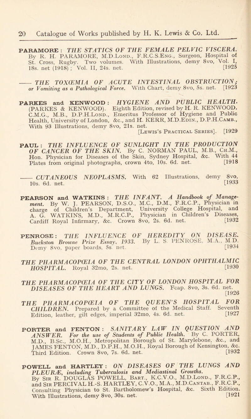 PARAMORE : THE STATICS OF THE FEMALE PELVIC VISCERA. By R. H. PARAMORE, M.D.Lond., F.R.C.S.Eng., Surgeon, Hospital of St. Cross, Rugby. Two volumes. With Illustrations, demy 8vo, Vol. I, 18s. net (1918) ; Vol. II, 24s. net. [1925 THE TOXCEMIA OF ACUTE INTESTINAL OBSTRUCTION; or Vomiting as a Pathological Force. With Chart, demy 8vo, 5s. net. [1923 PARKES and KENWOOD : HYGIENE AND PUBLIC HEALTH. (PARKES & KENWOOD). Eighth Edition, revised by H. R. KENWOOD, C.M.G., M.B., D.P.H.Lond., Emeritus Professor of Hygiene and Public Health, University of London, &c., and H. KERR, M.D.Edin., D.P.H.Camb., With 93 Illustrations, demy 8vo, 21s. net. [Lewis’s Practical Series]. [1929 PAUL : THE INFLUENCE OF SUNLIGHT IN THE PRODUCTION OF CANCER OF THE SKIN. By C. NORMAN PAUL, M.B., Ch.M., Hon. Physician for Diseases of the Skin, Sydney Hospital, &c. With 44 Plates from original photographs, crown 4to, 10s. 6d. net. [1918 CUTANEOUS NEOPLASMS. With 62 Illustrations, demy 8vo, 10s. 6d. net. [1933 PEARSON and WATKINS : THE INFANT. A Handbook of Manage- ment. By W. J. PEARSON, D.S.O., M.C., D.M., F.R.C.P., Physician in charge of Children’s Department, University College Hospital, and A. G. WATKINS, M.D., M.R.C.P., Physician in Children’s Diseases, Cardiff Royal Infirmary, &c. Crown 8vo, 2s. 6d. net. [1932 PENROSE; THE INFLUENCE OF HEREDITY ON DISEASE. Buckslon Browne Prize Essay, 1933. By L. S PENROSE, M.A., M D. Demy 8vo, paper boards, 5s. net. [1934 THE PH A RMA COPCEIA OF THE CENTRAL LONDON OPHTHALMIC HOSPITAL. Royal 32mo, 2s. net. [1930 THE PH A RMA COPCEIA OF THE CITY OF LONDON HOSPITAL FOR DISEASES OF THE HEART AND LUNGS. Fcap. 8vo, 3s. 6d. net. [1926 THE PHARMACOPOEIA OF THE QUEEN’S HOSPITAL FOR CHILDREN. Prepared by a Committee of the Medical Staff. Seventh Edition, leather, gilt edges, imperial 32mo, 4s. 6d. net. [1927 PORTER and FENTON : SANITARY LAW IN QUESTION AND ANSWER. For the use of Students of Public Health. By C. PORTER, M.D., B.Sc., M.O.H., Metropolitan Borough of St. Marylebone, &c., and JAMES FENTON, M.D., D.P.H., M.O.H., Royal Borough of Kensington, &c. Third Edition. Crown 8vo, 7s. 6d. net. [1932 POWELL and HARTLEY : ON DISEASES OF THE LUNGS AND PLEURA3, including Tuberculosis and Mediastinal Growths. By Sir R. DOUGLAS POWELL, Bart., K.C.V.O., M.D.Lond., F.R.C.P., and Sir PERCIVAL H.-S. HARTLEY, C.V.O., M.A., M.D.Cantab., F.R.C.P., Consulting Physician to St. Bartholomew’s Hospital, &c. Sixth Edition. With Illustrations, demy 8vo, 30s. net. [1921
