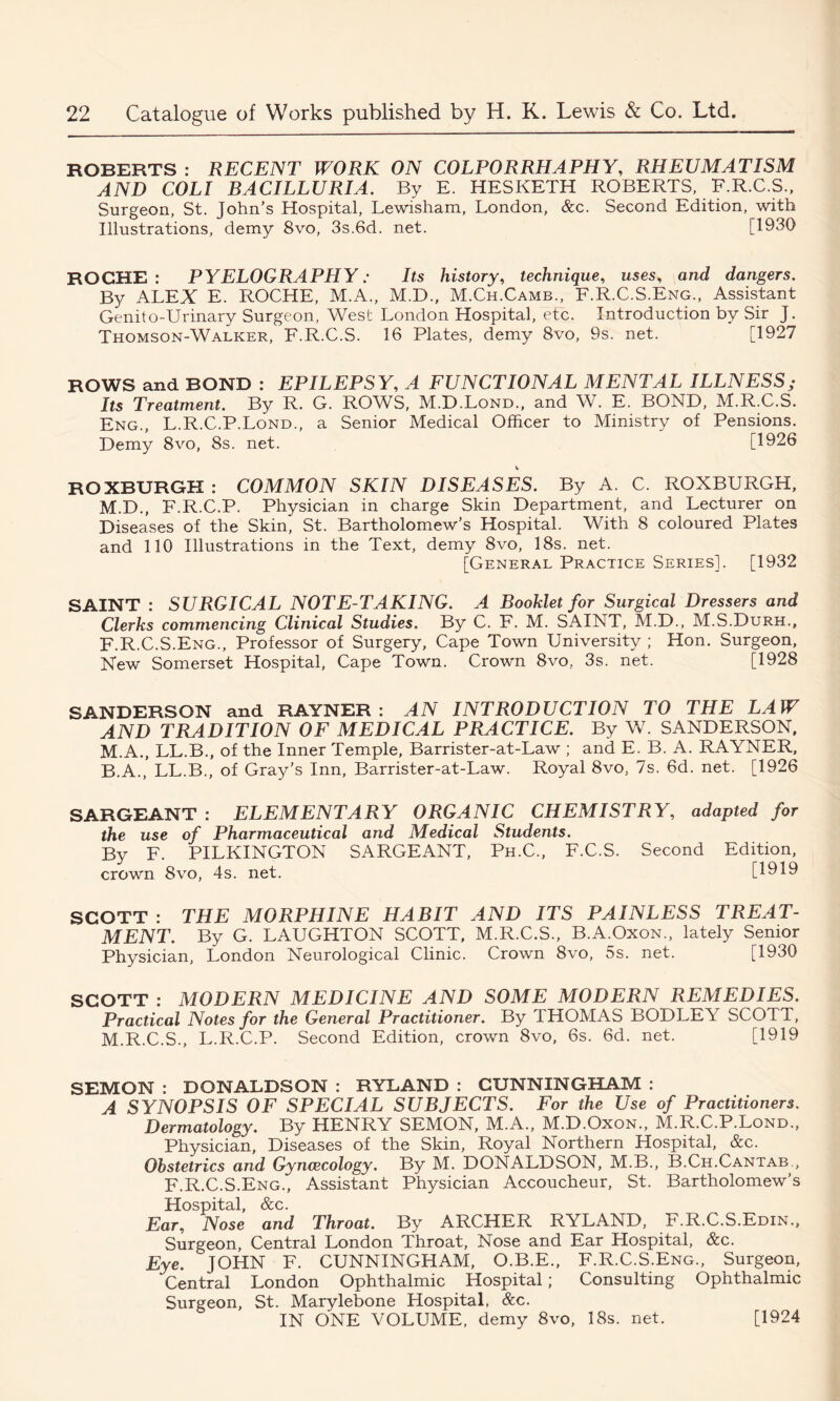 ROBERTS : RECENT WORK ON COLPORRHAPHY, RHEUMATISM AND COLI BACILLURIA. By E. HESKETH ROBERTS, F.R.C.S., Surgeon, St. John’s Hospital, Lewisham, London, &c. Second Edition, with Illustrations, demy 8vo, 3s.6d. net. [1930 ROCHE : PYELOGRAPHY: Its history, technique, uses, and dangers. By ALEX E. ROCHE, M.A., M.D., M.Ch.Camb., F.R.C.S.Eng., Assistant Genito-Urinary Surgeon, West London Hospital, etc. Introduction by Sir J. Thomson-Walker, F.R.C.S. 16 Plates, demy 8vo, 9s. net. [1927 ROWS and BOND : EPILEPSY, A FUNCTIONAL MENTAL ILLNESS; Its Treatment. By R. G. ROWS, M.D.Lond., and W. E. BOND, M.R.C.S. Eng., L.R.C.P.Lond., a Senior Medical Officer to Ministry of Pensions. Demy 8vo, 8s. net. [1926 v ROXBURGH : COMMON SKIN DISEASES. By A. C. ROXBURGH, M.D., F.R.C.P. Physician in charge Skin Department, and Lecturer on Diseases of the Skin, St. Bartholomew’s Hospital. With 8 coloured Plates and 110 Illustrations in the Text, demy 8vo, 18s. net. [General Practice Series]. [1932 SAINT : SURGICAL NOTE-TAKING. A Booklet for Surgical Dressers and Clerks commencing Clinical Studies. By C. F. M. SAINT, M.D., M.S.Durh., F.R.C.S.Eng., Professor of Surgery, Cape Town University ; Hon. Surgeon, New Somerset Hospital, Cape Town. Crown 8vo, 3s. net. [1928 SANDERSON and RAYNER : AN INTRODUCTION TO THE LAW AND TRADITION OF MEDICAL PRACTICE. By W. SANDERSON, M.A., LL.B., of the Inner Temple, Barrister-at-Law ; and E. B. A. RAYNER, B.A., LL.B., of Gray’s Inn, Barrister-at-Law. Royal 8vo, 7s. 6d. net. [1926 SARGEANT : ELEMENTARY ORGANIC CHEMISTRY, adapted for the use of Pharmaceutical and Medical Students. By F. PILKINGTON SARGEANT, Ph.C., F.C.S. Second Edition, crown 8vo, 4s. net. [1919 SCOTT : THE MORPHINE HABIT AND ITS PAINLESS TREAT- MENT. By G. LAUGHTON SCOTT, M.R.C.S., B.A.Oxon., lately Senior Physician, London Neurological Clinic. Crown 8vo, 5s. net. [1930 SCOTT : MODERN MEDICINE AND SOME MODERN REMEDIES. Practical Notes for the General Practitioner. By THOMAS BODLEY SCOTT, M.R.C.S., L.R.C.P. Second Edition, crown 8vo, 6s. 6d. net. [1919 SEMON : DONALDSON : RYLAND : CUNNINGHAM : A SYNOPSIS OF SPECIAL SUBJECTS. For the Use of Practitioners. Dermatology. By HENRY SEMON, M.A., M.D.Oxon., M.R.C.P.Lond., Physician, Diseases of the Skin, Royal Northern Hospital, &c. Obstetrics and Gynaecology. By M. DONALDSON, M.B., B.Ch.Cantab , F.R.C.S.Eng., Assistant Physician Accoucheur, St. Bartholomew’s Hospital, &c. Ear, Nose and Throat. By ARCHER RYLAND, F.R.C.S.Edin., Surgeon, Central London Throat, Nose and Ear Hospital, &c. Eye. JOHN F. CUNNINGHAM, O.B.E., F.R.C.S.Eng., Surgeon, Central London Ophthalmic Hospital; Consulting Ophthalmic Surgeon, St. Marylebone Hospital, &c. IN ONE VOLUME, demy 8vo, 18s. net. [1924