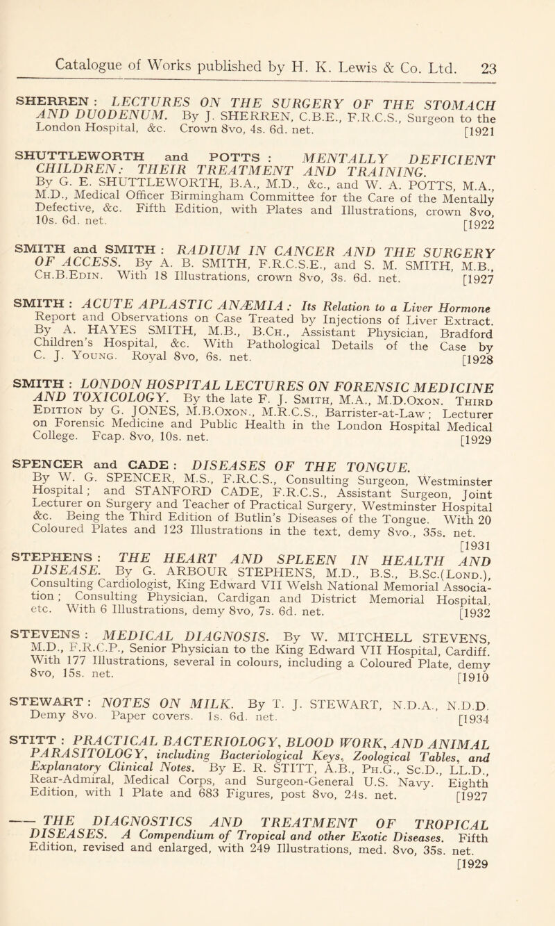 SHERREN : LECTURES ON THE SURGERY OF THE STOMACH AND DUODENUM. By J. SHERREN, C.B.E., F.R.C.S., Surgeon to the London Hospital, &c. Crown 8vo, 4s. 6d. net. [1921 SHUTTLEWORTH and POTTS : MENTALLY DEFICIENT CHILDREN: THEIR TREATMENT AND TRAINING. By G. E. SHUTTLEWORTH, B.A., M.D., &c., and W. A. POTTS, M.A., M L)., Medical Officer Birmingham Committee for the Care of the Mentally Defective, &c. Fifth Edition, with Plates and Illustrations, crown 8vo, 10s. 6d. net. [1922 SMITH and SMITH : RADIUM IN CANCER AND THE SURGERY OF ACCESS. By A. B. SMITH, F.R.C.S.E., and S. M. SMITH, M.B., Ch.B.Edin. With 18 Illustrations, crown 8vo, 3s. 6d. net. ’ [1927 SMITH . ACUTE APLASTIC ANAEMIA : Its Relation to a Liver Hormone Report and Observations on Case Treated by Injections of Liver Extract. By A. HAYES SMITH, M.B., B.Ch., Assistant Physician, Bradford Children’s Hospital, &c. With Pathological Details of the Case by C. J. Young. Royal 8vo, 6s. net. [1928 SMITH : LONDON HOSPITAL LECTURES ON FORENSIC MEDICINE AND TOXICOLOGY. By the late F. J. Smith, M.A., M.D.Oxon. Third Edition by G. JONES, M.B.Oxon., M.R.C.S., Barrister-at-Law; Lecturer on Forensic Medicine and Public Health in the London Hospital Medical College. Fcap. 8vo, 10s. net. [1929 SPENCER and CADE : DISEASES OF THE TONGUE. By W. G. SPENCER, M.S., F.R.C.S., Consulting Surgeon, Westminster Hospital; and STANFORD CADE, F.R.C.S., Assistant Surgeon, Joint Lecturer on Surgery and Teacher of Practical Surgery, Westminster Hospital &c. Being the Third Edition of Butlin’s Diseases of the Tongue. With 20 Coloured Plates and 123 Illustrations in the text, demy Svo., 35s. net. [1931 STEPHENS : THE HEART AND SPLEEN IN HEALTH AND DISEASE. By G. ARBOUR STEPHENS, M.D., B.S., B.Sc.(Lond ) Consulting Cardiologist, King Edward VII Welsh National Memorial Associa- tion ; Consulting Physician. Cardigan and District Memorial Hospital, etc. With 6 Illustrations, demy 8vo, 7s. 6d. net. [1932 STEVENS : MEDICAL DIAGNOSIS. By W. MITCHELL STEVENS, M.D., F.R.C.P., Senior Physician to the King Edward VII Hospital, Cardiff! With 177 Illustrations, several in colours, including a Coloured Plate, demy 8vo, 15s. net. ’ [1910 STEWART : NOTES ON MILK. By T. Demy Svo. Paper covers. Is. 6d. net. J. STEWART, N.D.A. N.D.D [1934 STITT : PRACTICAL BACTERIOLOGY, BLOOD WORK, AND ANIMAL PARASITOLOGY, including Bacteriological Keys, Zoological Tables, and Explanatory Clinical Notes. By E. R. STITT, A.B., Ph.G., Sc.D., LL.D., Rear-Admiral, Medical Corps, and Surgeon-General U.S. Navy. Eighth Edition, with 1 Plate and 683 Figures, post 8vo, 24s. net. [1927 — THE DIAGNOSTICS AND TREATMENT OF TROPICAL DISEASES. A Compendium of Tropical and other Exotic Diseases. Fifth Edition, revised and enlarged, with 249 Illustrations, med. 8vo, 35s. net. [1929