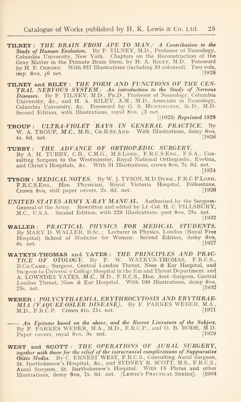 TILNEY : THE BRAIN FROM APE TO MAN: A Contribution to the Study of Human Evolution. By F. TILNEY, M.D., Professor of Neurology, Columbia University, New York. Chapters on the Reconstruction of the Gray Matter in the Primate Brain Stem, by H. A. Riley, M.D. Foreword by H. F. Osborn. With 557 Illustrations (including 33 coloured). Two vols, imp. 8vo, £6 net. [1928 TILNEY and RILEY : THE FORM AND FUNCTIONS OF THE CEN- TRAL NERVOUS SYSTEM: An introduction to the Study of Nervous Diseases. By F. TILNEY, M.D., Ph.D., Professor of Neurology, Columbia University, &c., and H. A. RILEY, A.M., M.D., Associate in Neurology, Columbia University, &c. Foreword by G. S. Huntington, Sc.D., M.D. Second Edition, with Illustrations, royal 8vo, £3 net. [(1923) Reprinted 1928 TROUP: ULTRA-VIOLET RAYS IN GENERAL PRACTICE. By W. A. TROUP, M.C., M.B., Ch.B.St.And. With Illustrations, demy 8vo, 4s. 6d. net. [1926 TUBBY : THE ADVANCE OF ORTHOPAEDIC SURGERY. By A. H. TUBBY, C.B., C.M.G., M.S.Lond., F.R.C.S.Eng., F.S.A., Con- sulting Surgeon to the Westminster, Royal National Orthopaedic, Evelina, and Christ’s Hospitals, &c. With 31 Illustrations, crown 8vo, 7s. 6d. net. [1924 TYSON : MEDICAL NOTES. By W. J. TYSON, M.D.Durh., F.R.C.P.Lond. F.R.C.S.Eng., Hon. Physician, Royal Victoria Hospital, Folkestone. Crown 8vo, stiff paper covers, 2s. 6d. net. [1926 UNITED STATES ARMY X-RAY MANUAL. Authorised by the Surgeon- General of the Army. Rewritten and edited by Lt.-Col. H. C. PILLSBURY, M C U.S.A. Second Edition, with 228 Illustrations, post 8vo, 25s. net. [1932 WALLER : PRACTICAL PHYSICS FOR MEDICAL STUDENTS. By MARY D. WALLER, B.Sc. ; Lecturer in Physics, London (Royal Free Hospital) School of Medicine for Women. Second Edition, demy 8vo, 6s. net. [1927 WATKYN-THOMAS and YATES : THE PRINCIPLES AND PRAC- TICE OF OTOLOGY. By F. W. WATKYN-THOMAS, F.R.C.S., B.Ch.Camb., Surgeon, Central London Throat, Nose & Ear Hospital, and Surgeon to Universi y College Hospital in the Ear and Throat Department, and A. LOWNDES YATES, M.C., M.D., F.R.C.S., Hon. Asst.-Surgeon, Central London Throat, Nose & Ear Hospital. With 199 Illustrations, demy 8vo, 25s. net. [1932 WEBER : POLYCYTHAEMIA, ERYTHROCYTOSIS AND ERYTHRAE- MIA (VAQUEZ-OSLER DISEASE). By F. PARKES WEBER, M.A., M.D., F.R.C.P. Crown 4to, 21s. net. [1921 An Epitome based on the above, and the Recent Literature of the Subject. By F. PARKES WEBER, M.A., M.D., F.R.C.P., and O. B. BODE, M.D. Paper covers, royal 8vo, 3s. net. [1929 WEST and SCOTT : THE OPERATIONS OF AURAL SURGERY, together with those for the relief of the intracranial complications of Suppurative Otitis Media. By C. ERNEST WEST, F.R.C.S., Consulting Aural Surgeon, St. Bartholomew’s Hospital, &c., and SYDNEY R. SCOTT, M.S., F.R.C.S., Aural Surgeon, St. Bartholomew’s Hospital. With 15 Plates and other Illustrations, demy 8vo, 7s. 6d. net. [Lewis’s Practical Series]. [1909