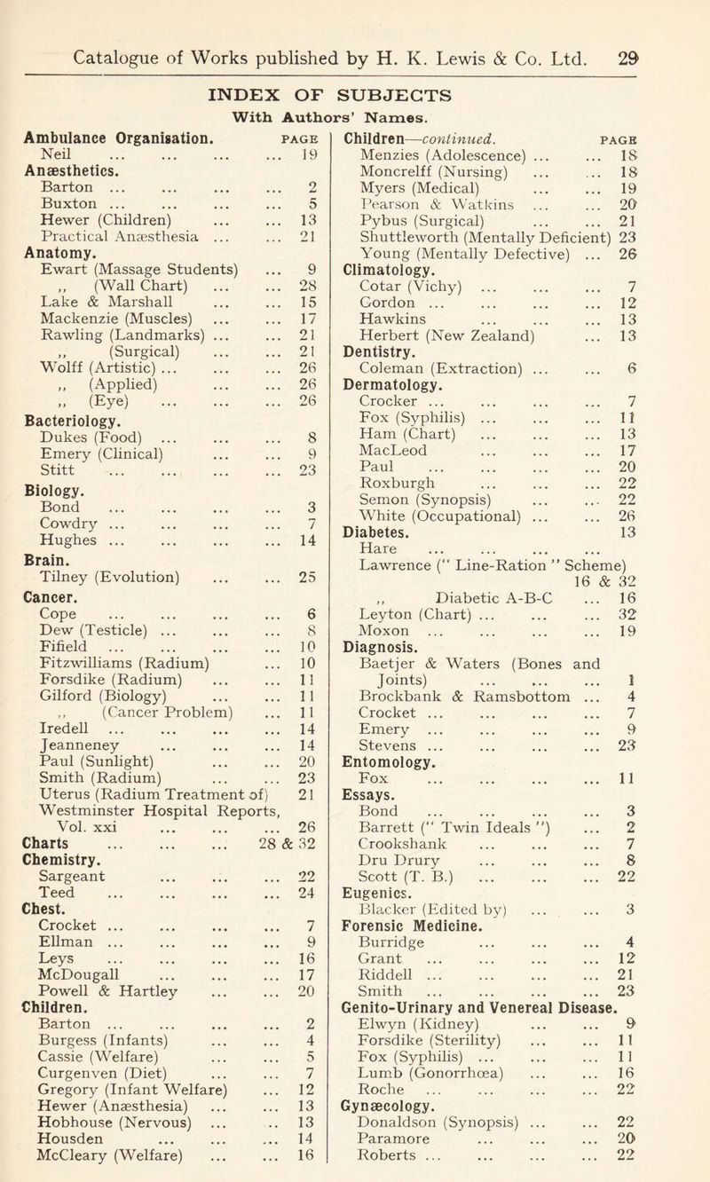 INDEX OF SUBJECTS With Authors’ Names. Ambulance Organisation. PAGE Children—continued. PAGE Neil • . • 19 Menzies (Adolescence) ... • • • 18 Anaesthetics. Moncrelff (Nursing) ... 18 Barton ... 2 Myers (Medical) • • • 19 Buxton ... 5 Pearson & Watkins 20 Hewer (Children) 13 Pybus (Surgical) • • • 21 Practical Anaesthesia ... 21 Shuttleworth (Mentally Deficient) 23 Anatomy. Young (Mentally Defective) ... 26 Ewart (Massage Students) 9 Climatology. „ (Wall Chart) ... 28 Cotar (Vichy) ... 7 Lake & Marshall 15 Gordon ... ... 12 Mackenzie (Muscles) 17 Hawkins 13 Rawling (Landmarks) ... 21 Herbert (New Zealand) . . . 13 „ (Surgical) 21 Dentistry. Wolff (Artistic) ... 26 Coleman (Extraction) ... . . . 6 „ (Applied) 26 Dermatology. » (Eye) 26 Crocker ... ... 7 Bacteriology. Fox (Syphilis) ... . . • 11 Dukes (Food) 8 Ham (Chart) . . . 13 Emery (Clinical) 9 MacLeod 17 Stitt 23 Paul . . . 20 Biology. Bond Roxburgh • • • 22 3 Semon (Synopsis) • • - 22 J—/VliVi • • • . . . . . . Cowdry ... Hughes ... 7 14 White (Occupational) ... Diabetes. Hare • • • 26 13 Brain. Lawrence (“ Line-Ration ” S cheme) Tilney (Evolution) 25 16 & 32 Cancer. ,, Diabetic A-B-C 16 Cope 6 Leyton (Chart) ... . . . 32 Dew (Testicle) ... 8 Moxon ... 19 Fifield 10 Diagnosis. Fitzwilliams (Radium) 10 Baetjer & Waters (Bones and Forsdike (Radium) 11 Joints) . . . 1 Gilford (Biology) 11 Brockbank Sc Ramsbottom ... 4 ,, (Cancer Problem) 11 Crocket ... • • • 7 Iredell 14 Emery 9 Jeanneney 14 Stevens ... ... 23 Paul (Sunlight) 20 Entomology. Smith (Radium) 23 Fox • • • 11 Uterus (Radium Treatment of) 21 Essays. Westminster Hospital Reports, Bond . . . 3 Vol. xxi • • • 26 Barrett (“ Twin Ideals ”) ... 2 Charts 28 & 32 Crookshank • • ■ 7 Chemistry. Dru Drury ... 8 Sargeant 22 Scott (T. B.) . , . 22 Teed 24 Eugenics. Chest. Blacker (Edited by) . . . 3 Crocket ... 7 Forensic Medicine. Ellman ... 9 Burridge 4 Leys 16 Grant . , . 12 McDougall 17 Riddell ... . . , 21 Powell & Hartley 20 Smith . . , 23 Children. Genito-Urinary and Venereal Disease. Barton ... 2 Elwyn (Kidney) • . . 9 Burgess (Infants) 4 Forsdike (Sterility) • • • 11 Cassie (Welfare) 5 Fox (Syphilis) ... • . . 11 Curgenven (Diet) 7 Lumb (Gonorrhoea) • . . 16 Gregory (Infant Welfare) 12 Roche • . . 22 Hewer (Anaesthesia) 13 Gynaecology. Hobhouse (Nervous) 13 Donaldson (Synopsis) ... • * • 22 Housden « • • 14 Paramore . . . 20 McCleary (Welfare) • . . 16 Roberts ... • . . 22