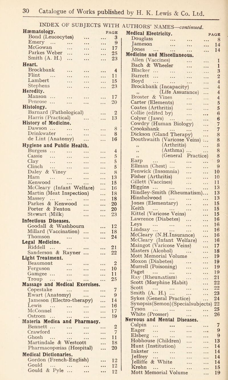 INDEX OF SUBJECTS WITH Haematology. page Bond (Leucocytes) ... ... 3 Emery 9 McGowan ... ... ... 17 Parkes Weber ... ... ... 25 Smith (A. H.) 23 Heart. Brockbank ... ... ... 4 Flint 11 Lambert ... ... ... 15 Stephens ... ... ... 23 Heredity. Manson ... ... ... ... 17 Penrose ... ... ... ... 20 Histology. Barnard (Pathological) ... 2 Harris (Practical) ... ... 13 History of Medicine. Dawson ... ... ... ... 8 Drinkwater ... ... ... 8 de lint (Anatomy) ... ... 16 Hygiene and Public Health. Burgess ... ... ... ... 4 Cassie ... ... ... ... 5 Clay ... ... ... ... 5 Clinch ... ... ... ... 5 Daley & Viney ... ... 8 Ham ... ... ... ... 13 Kenwood ... ... ... 15 McCleary (Infant Welfare) ... 16 Martin (Meat Inspection) ... 18 Massey ... ... ... ... 18 Parkes & Kenwood ... ... 20 Porter & Fenton ... ... 20 Stewart (Milk) ... ... 23 Infectious Diseases. Goodall & Washbourn ... 12 Millard (Vaccination) ... ... 18 Thomson ... ... ... 24 Legal Medicine. Riddell ... ... ... ... 21 Sanderson & Rayner ... ... 22 Light Treatment. Beaumont ... ... ... 2 Ferguson ... ... ... 10 Gamgee ... ... ... ... 11 Troup ... ... ... ... 25 Massage and Medical Exercises. Copestake ... ... ... 7 Ewart (Anatomy) ... ... 9 Jameson (Electro-therapy) ... 14 Lewis ... ... ... ... 16 McConnel ... ... ... 17 Ostrom ... ... ... ... 19 Materia Medica and Pharmacy. Bennett ... ... ... ... 2 Crawford ... ... ... 7 Ghosh ... ... ... ... 11 Martindale & Westcott ... 18 Pharmacopoeias (Hospital) ... 20 Medical Dictionaries. Gordon (French-English) ... 12 Gould ... ... ... ... 12 Gould & Pyle ... ... ... 12 AUTHORS’ NAMES—continued. Medical Electricity. page Douglass 8 Jameson 14 Jones 14 Medicine and Miscellaneous. Allen (Vaccines) ... ... 1 Bach & Wheeler ... ... 1 Blacker ... ... ... ... 3 Barrett ... ... ... ... 2 Boyd 4 Brockbank (Incapacity) ... 4 ,, (Life Assurance) ... 4 Broster & Vines ... ... 4 Carter (Elements) ... ... 5 Coates (Arthritis) ... ... 5 Collie (edited by) ... ... 6 Colyer (Jaws) ... ... ... 6 Cowdry (Human Biology) ... 7 Crookshank ... ... ... 7 Dickson (Gland Therapy) ... 8 Douthwaith (Varicose Veins) ... 8 ,, (Arthritis) ... 8 ,, (Asthma) ... ... 8 ,, (General Practice) 8 Earp 9 Ellman (Chest) ... ... ... 9 Fenwick (Insomnia) ... ... 10 Fisher (Arthritis) ... ... 10 Gillett (Vaccines) ... ... 11 Higgins 13 Hindley-Smith (Rheumatism)... 13 Hinshelwood ... ... ... 13 Jones (Elementary) ... ... 15 Keith 15 Kittel (Varicose Veins) ... 15 Lawrence (Diabetes) ... ... 16 Leys 16 Lindsay ... ... ... ... 16 McCleary (N.H.Insurance) ... 16 McCleary (Infant Welfare) ... 16 Maingot (Varicose Veins) ... 17 Masters (Alcohol) ... ... 18 Mott Memorial Volume ... 19 Moxon (Diabetes) ... ... 19 Murrell (Poisoning) ... ... 19 Paget 19 Ray (Rheumatism) ... ... 21 Scott (Morphine Habit) ... 22 Scott ... ... ... ... 22 Smith (A. H.) ... ... ... 23 Sykes (General Practice) ... 24 Synopsis (Semon) (Specialsubjects) 22 Tyson 25 White (Prosser) ... ... 26 Nervous and Mental Diseases. Culpin ... ... ... ... 7 Eager ... ... ... ... 9 Elsberg ... ... ... ... 9 Hobhouse (Children) ... ... 13 Hunt (Institution) ... ... 14 Inkster ... ... ... ... 14 Jeffrey ... ... ... ... 14 Jelliffe & White ... ... 14 Krohn ... ... ... ... 15 Mott Memorial Volume ... 19