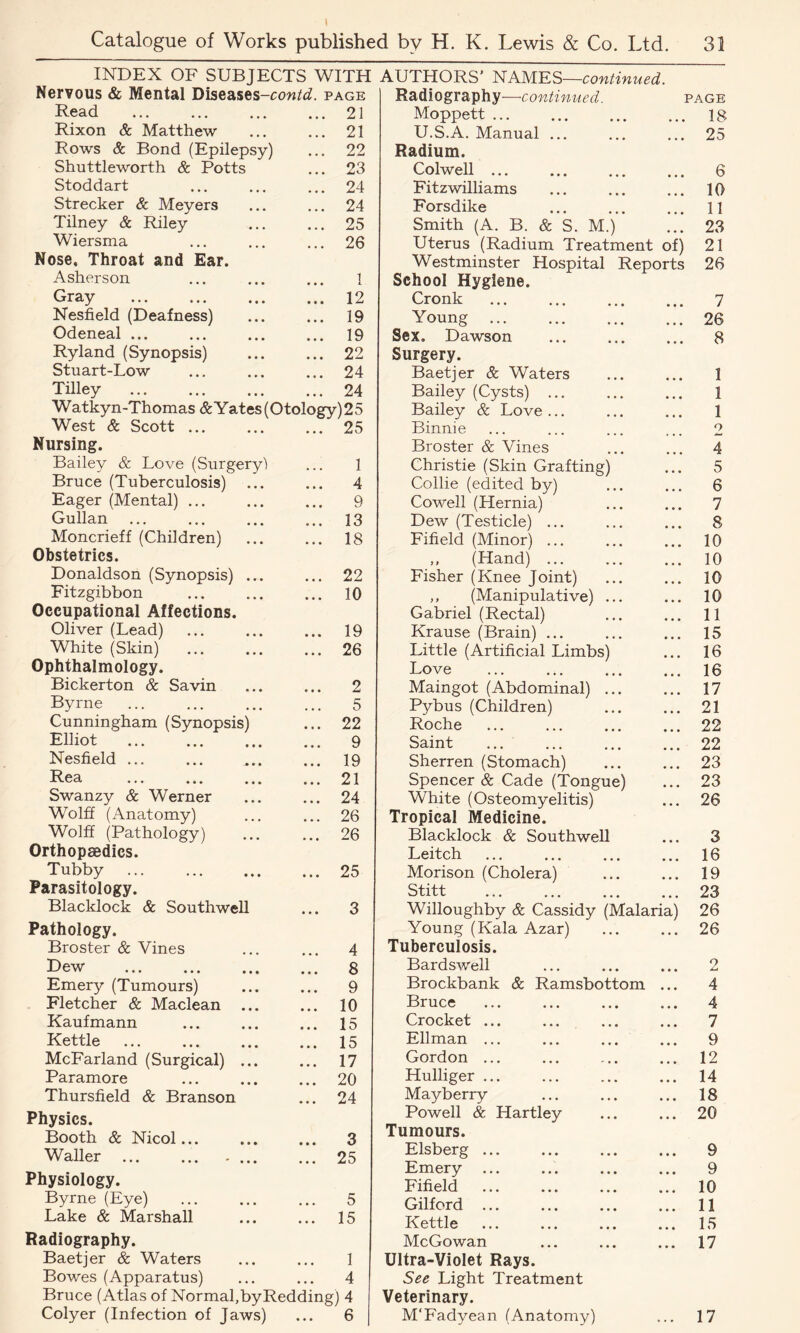 INDEX OF SUBJECTS WITH AUTHORS’ NAMES—continued. Radiography—continued. page Moppett 18 U.S.A. Manual ... ... ... 25 Nervous & Mental Diseases-ccm/d. page Read 21 Rixon & Matthew 21 Rows & Bond (Epilepsy) • • • 22 Shuttleworth & Potts 23 Stoddart 24 Strecker & Meyers • • • 24 Tilney & Riley ... 25 Wiersma 26 Nose, Throat and Ear. Asherson • • • 1 Gray • • • 12 Nesfield (Deafness) • • • 19 Odeneal ... ... 19 Ryland (Synopsis) • • • 22 Stuart-Low 24 Tilley ... 24 Watkyn-Thomas &Yates(Otology)25 West & Scott ... 25 Nursing. Bailey & Love (Surgery1) ... 1 Bruce (Tuberculosis) • • • 4 Eager (Mental) ... • • » 9 Gullan • • • 13 Moncrieff (Children) ... 18 Obstetrics. Donaldson (Synopsis) ... • • • 22 Fitzgibbon ... 10 Occupational Affections. Oliver (Lead) • • • 19 White (Skin) • • • 26 Ophthalmology. Bickerton & Savin • • • 2 Byrne 5 Cunningham (Synopsis) • • • 22 Elliot • • • 9 Nesfield ... • • • 19 T? po XVGCt. ••• ••• ••• • • • 21 Swanzy & Werner • • • 24 Wolff (Anatomy) ... 26 Wolff (Pathology) 26 Orthopsedics. Tubby • • • 25 Parasitology. Blacklock & Southwell • • • 3 Pathology. Broster & Vines 4 Dew • • • 8 Emery (Tumours) • • • 9 Fletcher & Maclean ... • • * 10 Kaufmann • • • 15 Kettle • • • 15 McFarland (Surgical) ... • • • 17 Paramore 20 Thursfield & Branson ... 24 Physics. Booth & Nicol... • • • 3 Waller ... ... .... ... 25 Physiology. Byrne (Eye) ... 5 Lake & Marshall • • • 15 Radiography. Baetjer & Waters ... 1 Bowes (Apparatus) ... 4 Bruce (Atlas of Normal,by Redding) 4 Colyer (Infection of Jaws) • . • 6 Radium. Colwell ... 6 Fitz williams 10 Forsdike 11 Smith (A. B. & S. M.) 23 Uterus (Radium Treatment of) 21 Westminster Hospital Reports hool Hygiene. 26 Cronk 7 Young ... 26 Sex. Dawson 8 Surgery. Baetjer & Waters • • • 1 Bailey (Cysts) ... • • • 1 Bailey & Love ... • • • 1 Binnie 2 Broster & Vines • • • 4 Christie (Skin Grafting) • • • 5 Collie (edited by) • • • 6 Cowell (Hernia) • • • 7 Dew (Testicle) ... • • • 8 Fifield (Minor) ... • • • 10 ,, (Hand) ... • • • 10 Fisher (Knee Joint) • • • 10 ,, (Manipulative) ... • • • 10 Gabriel (Rectal) • • • 11 Krause (Brain) ... • • • 15 Little (Artificial Limbs) • • • 16 Love • • • 16 Maingot (Abdominal) ... • • • 17 Pybus (Children) • • • 21 Roche • • • 22 Saint • • • 22 Sherren (Stomach) • • • 23 Spencer & Cade (Tongue) • • • 23 White (Osteomyelitis) Tropical Medicine. • • • 26 Blacklock & Southwell ... 3 Leitch 16 Morison (Cholera) • • • 19 Stitt • • • 23 Willoughby & Cassidy (Malaria) 26 Young (Kala Azar) Tuberculosis. ... 26 Bardswell • • • 2 Brockbank & Ramsbottom • • • 4 Bruce ... 4 Crocket ... 7 Ellman ... ... ... ... 9 Gordon ... ... 12 Hulliger ... ... 14 Mayberry ... 18 Powell & Hartley ... 20 Tumours. Elsberg ... 9 Emery ... 9 Fifield ... 10 Gilford ... ... 11 Kettle ... 15 McGowan ... 17 Ultra-Violet Rays. See Light Treatment Veterinary. M'Fadyean (Anatomy) ... 17