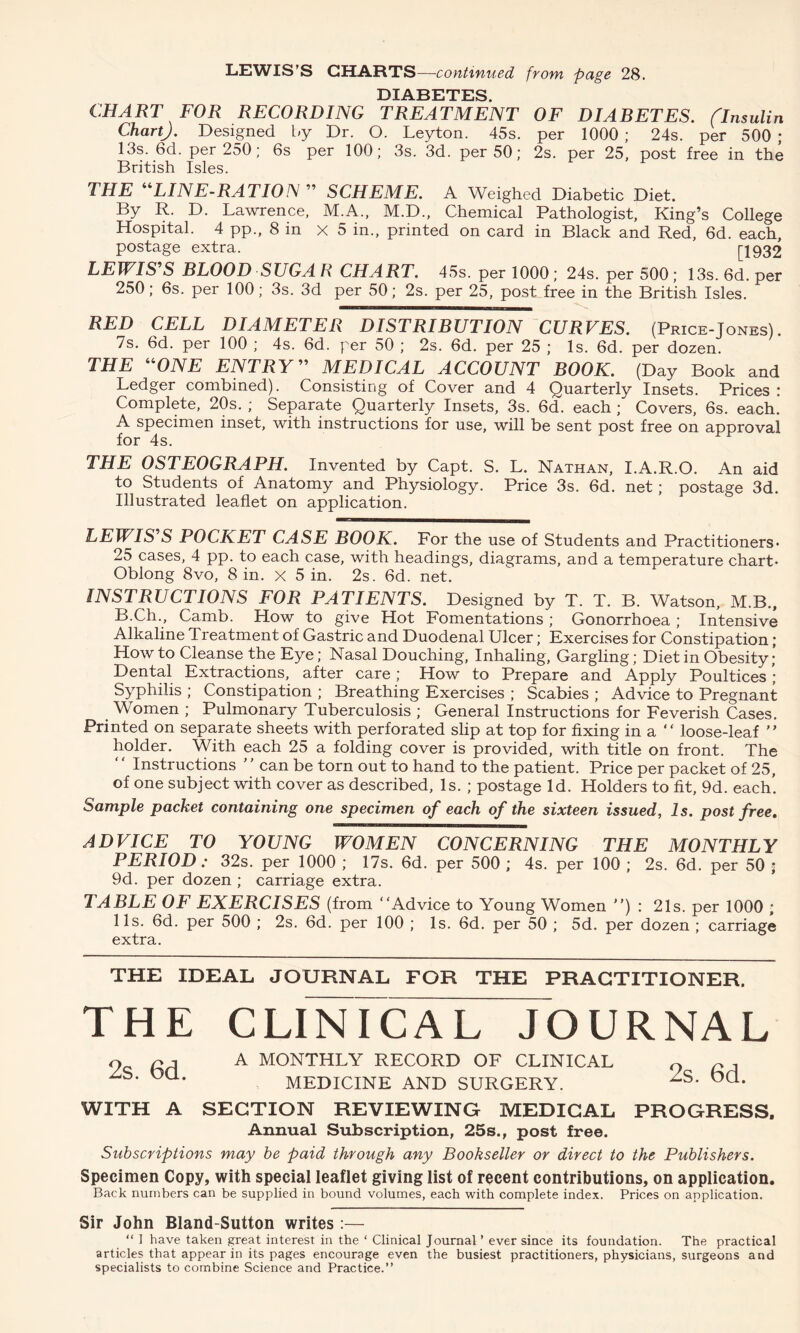 LEWIS’S CHARTS—continued from page 28. DIABETES CHART FOR RECORDING TREATMENT OF DIABETES. (Insulin ChartJ. Designed by Dr. O. Leyton. 45s. per 1000 ; 24s. per 500 ; 13s. 6d. per 250; 6s per 100; 3s. 3d. per 50; 2s. per 25, post free in the British Isles. THE “LINE-RATION ” SCHEME. A Weighed Diabetic Diet. By R. D. Lawrence, M.A., M.D., Chemical Pathologist, King’s College Hospital. 4 pp., 8 in X 5 in., printed on card in Black and Red, 6d. each, postage extra. [1932 LEWIS'S BLOOD SVGA R CHART. 45s. per 1000 ; 24s. per 500; 13s. 6d. per 250; 6s. per 100; 3s. 3d per 50; 2s. per 25, post free in the British Isles. RED CELL DIAMETER DISTRIBUTION CURVES. (Price-Jones). 7s. 6d. per 100 ; 4s. 6d. per 50 ; 2s. 6d. per 25 ; Is. 6d. per dozen. THE “ONE ENTRY MEDICAL ACCOUNT BOOK. (Day Book and Ledger combined). Consisting of Cover and 4 Quarterly Insets. Prices: Complete, 20s. ; Separate Quarterly Insets, 3s. 6d. each ; Covers, 6s. each. A specimen inset, with instructions for use, will be sent post free on approval for 4s. THE OSTEOGRAPH. Invented by Capt. S. L. Nathan, I.A.R.O. An aid to Students of Anatomy and Physiology. Price 3s. 6d. net; postage 3d. Illustrated leaflet on application. LEWIS S POCKET CASE BOOK. For the use of Students and Practitioners* 25 cases, 4 pp. to each case, with headings, diagrams, and a temperature chart* Oblong 8vo, 8 in. x 5 in. 2s. 6d. net. INSTRUCTIONS FOR PATIENTS. Designed by T. T. B. Watson, M.B., B.Ch., Camb. How to give Hot Fomentations ; Gonorrhoea ; Intensive Alkaline Treatment of Gastric and Duodenal Ulcer; Exercises for Constipation; Howto Cleanse the Eye; Nasal Douching, Inhaling, Gargling; Diet in Obesity; Dental Extractions, after care; How to Prepare and Apply Poultices; Syphilis ; Constipation ; Breathing Exercises ; Scabies ; Advice to Pregnant Women ; Pulmonary Tuberculosis ; General Instructions for Feverish Cases. Printed on separate sheets with perforated slip at top for fixing in a “ loose-leaf ” holder. With each 25 a folding cover is provided, with title on front. The Instructions ’ ’ can be torn out to hand to the patient. Price per packet of 25, of one subject with cover as described, Is. ; postage Id. Holders to fit, 9d. each’. Sample packet containing one specimen of each of the sixteen issued, Is. post free. ADVICE TO YOUNG WOMEN CONCERNING THE MONTHLY PERIOD: 32s. per 1000 ; 17s. 6d. per 500; 4s. per 100; 2s. 6d. per 50 ; 9d. per dozen ; carriage extra. TABLE OF EXERCISES (from “Advice to Young Women ”) : 21s. per 1000 ; 11s. 6d. per 500 ; 2s. 6d. per 100 ; Is. 6d. per 50 ; 5d. per dozen ; carriage extra. THE IDEAL JOURNAL FOR THE PRACTITIONER. THE CLINICAL JOURNAL 2s. 6d. 2s. 6d. PROGRESS. A MONTHLY RECORD OF CLINICAL MEDICINE AND SURGERY. WITH A SECTION REVIEWING MEDICAL Annual Subscription, 25s., post free. Subscriptions may be paid through any Bookseller or direct to the Publishers. Specimen Copy, with special leaflet giving list of recent contributions, on application. Back numbers can be supplied in bound volumes, each with complete index. Prices on application. Sir John Bland-Sutton writes:— “ 1 have taken great interest in the ‘ Clinical Journal ’ ever since its foundation. The practical articles that appear in its pages encourage even the busiest practitioners, physicians, surgeons and specialists to combine Science and Practice.”