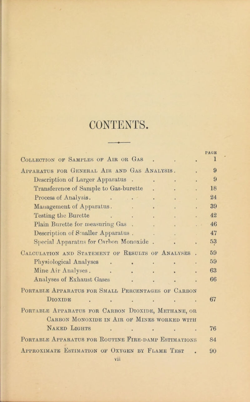 CONTENTS PAGE Collection of Samples of Air or Gas . , . 1 Apparatus for General Air and Gas Analysis . . 9 Description of Larger Apparatus .... 9 Transference of Sample to Gas-burette . . .18 Process of Analysis. . . . . .24 Management of Apparatus. . . . .39 Testing tbe Burette . . . . .42 Plain Burette for measuring Gas . . . ,46 Description of Smaller Apparatus ... 4*7 Special Apparatus for Carbon Monoxide . . . 53 Calculation and Statement of Results of Analyses . 59 Physiological Analyses . . . . .59 Mine Air Analyses. . . . . .63 Analyses of Exhaust Gases . . . .66 Portable Apparatus for Small Percentages of Carbon Dioxide ...... 67 Portable Apparatus for Carbon Dioxide, Methane, or Carbon Monoxide in Air of Mines worked with Naked Lights ..... 76 Portable Apparatus for Routine Fire-damp Estimations 84 Approximate Estimation of Oxygen by Flame Test . 90