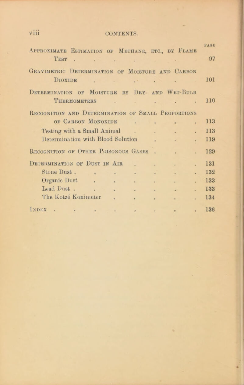 V 111 CONTENTS. Approximate Estimation of Methane, etc., by Elame Test. Gravimetric Determination of Moisture and Carbon Dioxide ..... Determination of Moisture by Dry- and Wet-Bulb Thermometers . Recognition and Determination of Small Proportions of Carbon Monoxide . Testing with a Small Animal . . . . Determination with Blood Solution Recognition of Other Poisonous Gases . Determination of Dust in Air . . . . Stone Dust ....... Organic Dust ...... Lead Dust ....... The Kotze Konimeter . . . . . Index PAGE 97 101 no 113 113 119 129 131 132 133 133 134 136