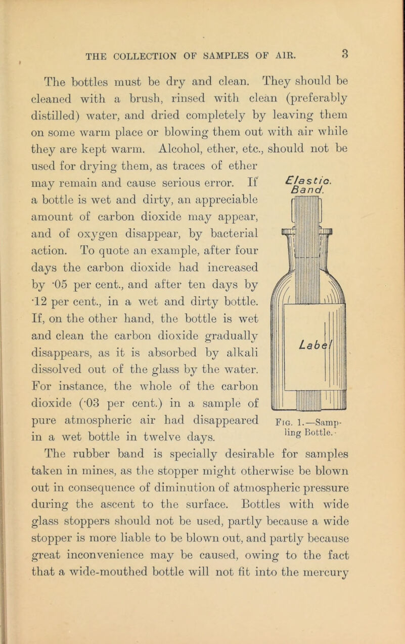 t E/as tic. Band. The bottles must be dry and clean. They should be cleaned with a brush, rinsed with clean (preferably distilled) water, and dried completely by leaving them on some warm place or blowing- them out with air while they are kept warm. Alcohol, ether, etc., should not be used for drying them, as traces of ether may remain and cause serious error. If a bottle is wet and dirty, an appreciable amount of carbon dioxide may appear, and of oxygen disappear, by bacterial action. To quote an example, after four days the carbon dioxide had increased by '05 per cent., and after ten days by T2 per cent., in a wet and dirty bottle. If, on the other hand, the bottle is wet and clean the carbon dioxide gradually disappears, as it is absorbed by alkali dissolved out of the glass by the water. For instance, the whole of the carbon dioxide ('03 per cent.) in a sample of pure atmospheric air had disappeared in a wet bottle in twelve days. The rubber band is specially desirable for samples taken in mines, as the stopper might otherwise be blown out in consequence of diminution of atmospheric pressure during the ascent to the surface. Bottles with wide glass stoppers should not be used, partly because a wide stopper is more liable to be blown out, and partly because great inconvenience may be caused, owing to the fact that a wide-mouthed bottle will not fit into the mercury Fig. 1.—Samp¬ ling Bottle. •