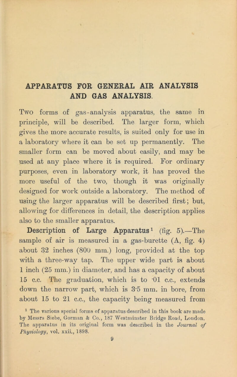 APPARATUS FOR GENERAL AIR ANALYSIS AND GAS ANALYSIS. Two forms of gas-analysis apparatus, the same in principle, will be described. The larger form, which gives the more accurate results, is suited only for use in a laboratory where it can be set up permanently. The smaller form can be moved about easily, and may be used at any place where it is required. For ordinary purposes, even in laboratory work, it has proved the more useful of the two, though it was originally designed for work outside a laboratory. The method of using the larger apparatus will be described first; but, allowing for differences in detail, the description applies also to the smaller apparatus. Description of Large Apparatus1 (fig. 5).—The sample of air is measured in a gas-burette (A, fig. 4) about 32 inches (800 mm.) long, provided at the top with a three-way tap. The upper wide part is about 1 inch (25 mm.) in diameter, and has a capacity of about 15 c.c. The graduation, which is to '01 c.c., extends down the narrow part, which is 3’5 mm. in bore, from about 15 to 21 c.c., the capacity being measured from 1 The various special forms of apparatus described in this book are made by Messrs Siebe, Gorman & Co., 187 Westminster Bridge Road, London. The apparatus in its original form was described in the Journal of Physiology, vol. xxii., 1898.