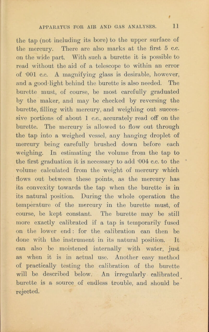 the tap (not including its bore) to the upper surface of the mercury. There are also marks at the first 5 c.c. on the wide part. With such a burette it is possible to read without the aid of a telescope to within an error of '001 c.c. A magnifying glass is desirable, however, and a good-light behind the burette is also needed. The burette must, of course, be most carefully graduated by the maker, and may be checked by reversing the burette, filling with mercury, and weighing out succes¬ sive portions of about 1 c.c., accurately read off on the burette. The mercury is allowed to flow out through the tap into a weighed vessel, any hanging droplet of mercury being carefully brushed down before each weighing. In estimating the volume from the tap to the first graduation it is necessary to add '004 c.c. to the volume calculated from the weight of mercury which flows out between these points, as the mercury has its convexity towards the tap when the burette is in its natural position. During the whole operation the temperature of the mercury in the burette must, of course, be kept constant. The burette may be still more exactly calibrated if a tap is temporarily fused on the lower end: for the calibration can then be done with the instrument in its natural position. It can also be moistened internally with water, just as when it is in actual use. Another easy method of practically testing the calibration of the burette will be described below. An irregularly calibrated burette is a source of endless trouble, and should be rejected.