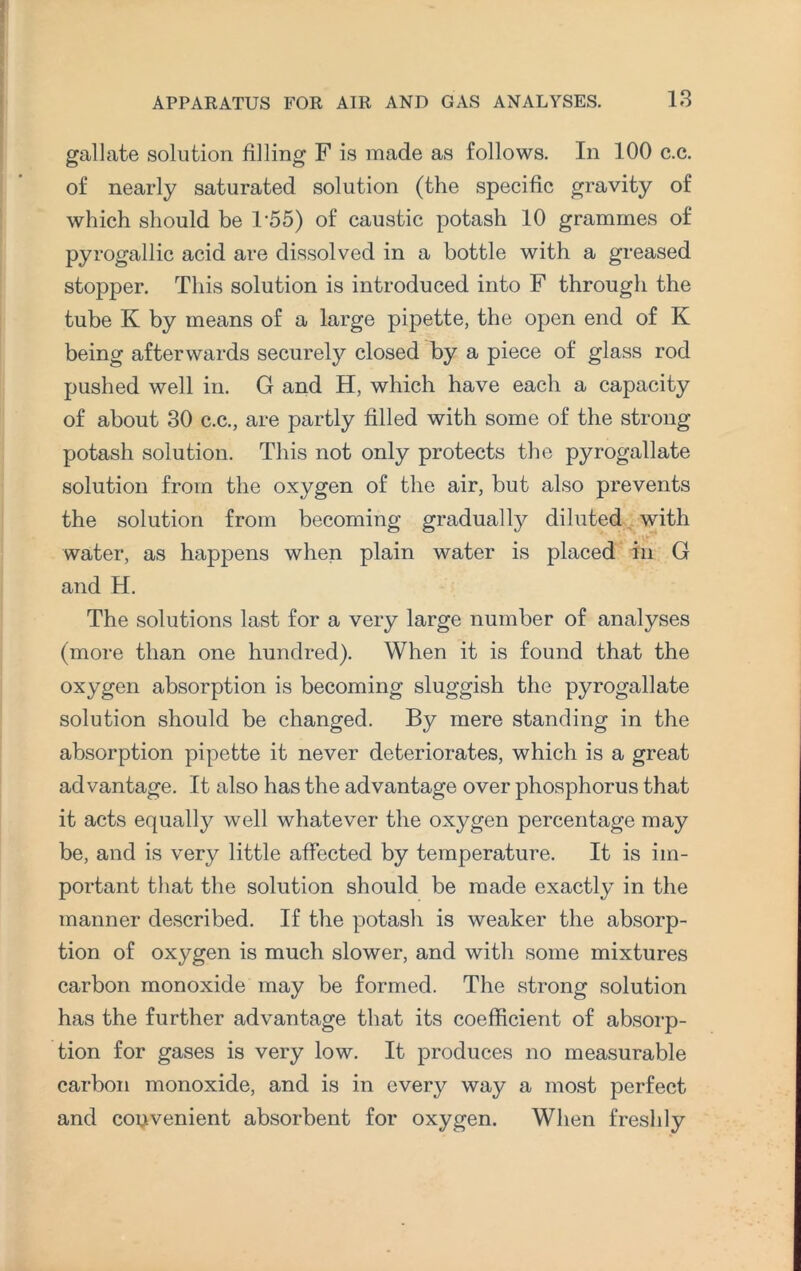 gallate solution filling F is made as follows. In 100 c.c. of nearly saturated solution (the specific gravity of which should be T55) of caustic potash 10 grammes of pyrogallic acid are dissolved in a bottle with a greased stopper. This solution is introduced into F through the tube K by means of a large pipette, the open end of K being afterwards securely closed by a piece of glass rod pushed well in. G and H, which have each a capacity of about 30 c.c., are partly filled with some of the strong potash solution. This not only protects the pyrogallate solution from the oxygen of the air, but also prevents the solution from becoming gradually diluted with water, as happens when plain water is placed in G and H. The solutions last for a very large number of analyses (more than one hundred). When it is found that the oxygen absorption is becoming sluggish the pyrogallate solution should be changed. By mere standing in the absorption pipette it never deteriorates, which is a great advantage. It also has the advantage over phosphorus that it acts equally well whatever the oxygen percentage may be, and is very little affected by temperature. It is im¬ portant that the solution should be made exactly in the manner described. If the potash is weaker the absorp¬ tion of oxygen is much slower, and with some mixtures carbon monoxide may be formed. The strong solution has the further advantage that its coefficient of absorp¬ tion for gases is very low. It produces no measurable carbon monoxide, and is in every way a most perfect and convenient absorbent for oxygen. When freshly