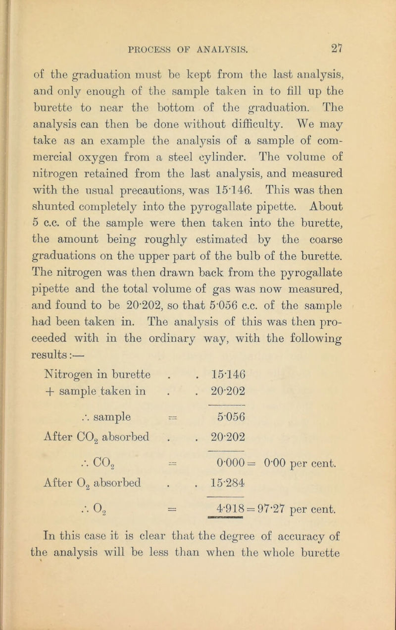of the graduation must be kept from the last analysis, and only enough of the sample taken in to fill up the burette to near the bottom of the graduation. The analysis can then be done without difficulty. We may take as an example the analysis of a sample of com¬ mercial oxygen from a steel cylinder. The volume of nitrogen retained from the last analysis, and measured with the usual precautions, was 15d46. This was then shunted completely into the pyrogallate pipette. About 5 c.c. of the sample were then taken into the burette, the amount being roughly estimated by the coarse graduations on the upper part of the bulb of the burette. The nitrogen was then drawn back from the pyrogallate pipette and the total volume of gas was now measured, and found to be 20-202, so that 5'056 c.c. of the sample had been taken in. The analysis of this was then pro¬ ceeded with in the ordinary way, with the following results:— Nitrogen in burette -f sample taken in .•. sample After C02 absorbed ••• C02 After 02 absorbed .-. O, 15T46 20-202 5056 20-202 0-000 = 0-00 per cent. 15-284 4-918 = 97*27 per cent. In this case it is clear that the degree of accuracy of the analysis will be less than when the whole burette