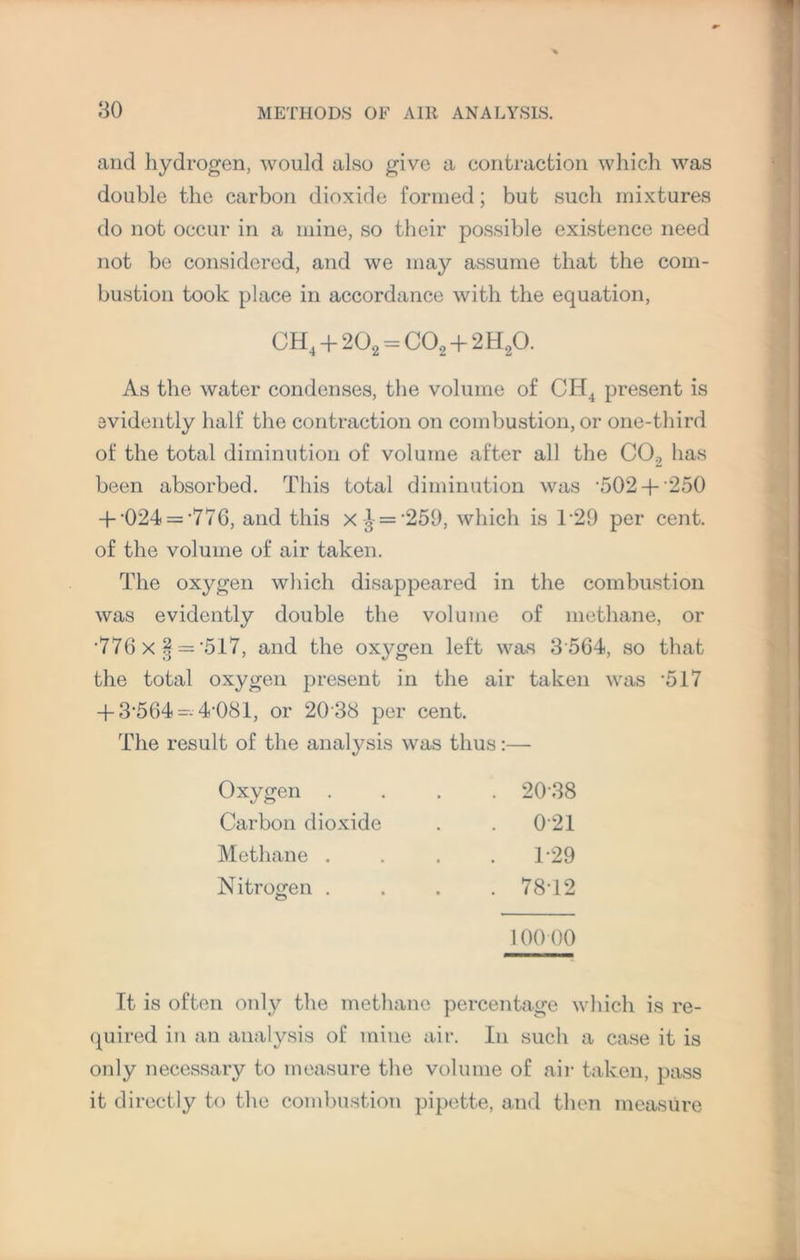 and hydrogen, would also give a contraction which was double the carbon dioxide formed; but such mixtures do not occur in a mine, so their possible existence need not be considered, and we may assume that the com¬ bustion took place in accordance with the equation, CH4 + 202 = C02 + 2H20. As the water condenses, the volume of CIi4 present is evidently half the contraction on combustion, or one-third of the total diminution of volume after all the C02 has been absorbed. This total diminution was •502+ 250 + -024 = -776, and this x£ = -259, which is T29 per cent, of the volume of air taken. The oxygen which disappeared in the combustion was evidently double the volume of methane, or '776 X § = *517, and the oxygen left was 3 564, so that the total oxygen present in the air taken was '517 + 3-564 — 4-081, or 20 38 per cent. The result of the analysis was thus:— Oxygen . . 2038 Carbon dioxide . 021 Methane . . 129 Nitrogen . . 78-12 100 00 It is often only the methane percentage which is re¬ quired in an analysis of mine air. In such a case it is only necessary to measure the volume of air taken, pass it directly to the combustion pipette, and then measure