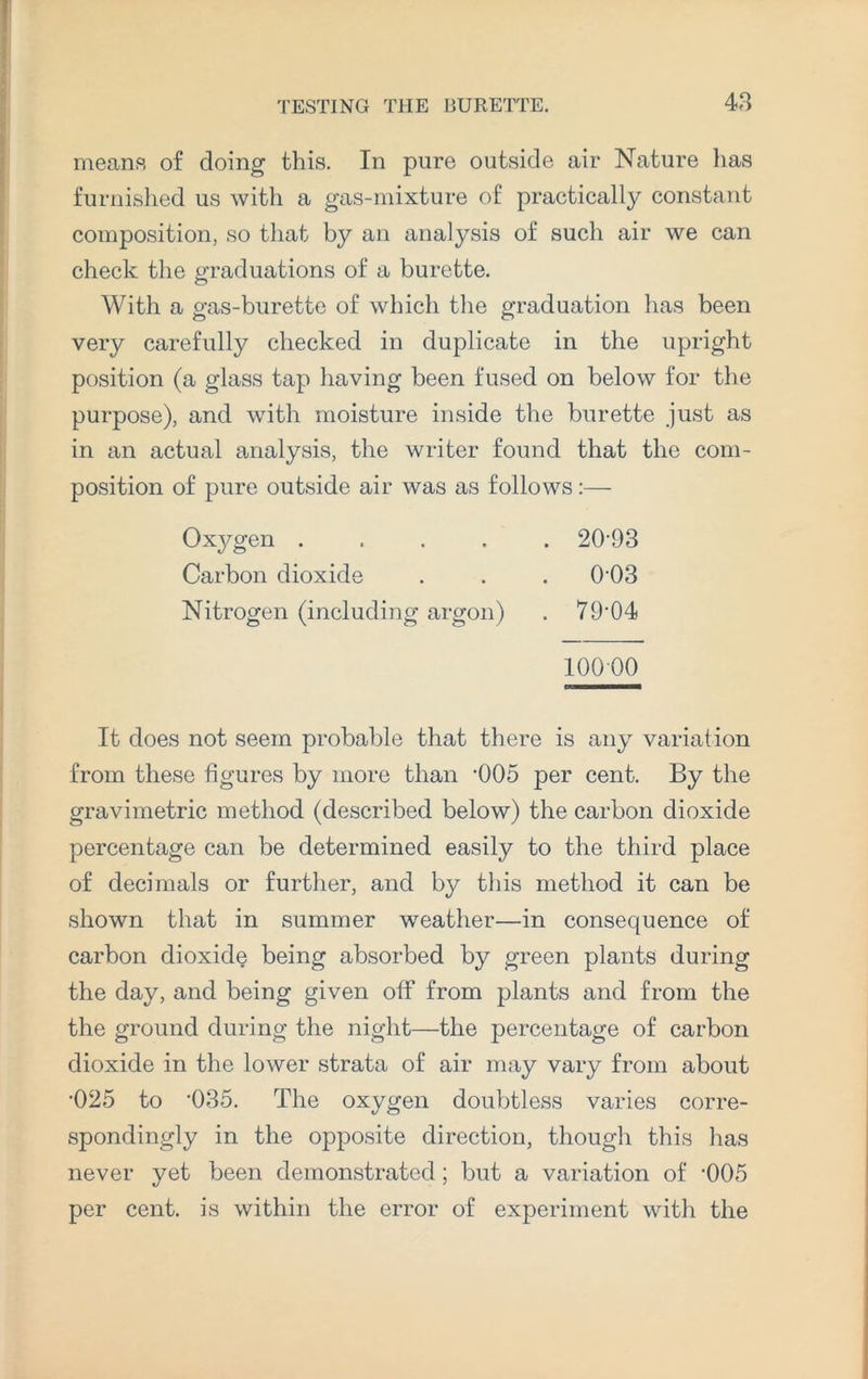 means of doing this. In pure outside air Nature lias furnished us with a gas-mixture of practically constant composition, so that by an analysis of such air we can check the graduations of a burette. With a gas-burette of which the graduation has been very carefully checked in duplicate in the upright position (a glass tap having been fused on below for the purpose), and with moisture inside the burette just as in an actual analysis, the writer found that the com¬ position of pure outside air was as follows:— Oxygen .... Carbon dioxide Nitrogen (including argon) 20-93 003 79-04 10000 It does not seem probable that there is any variation from these figures by more than -005 per cent. By the gravimetric method (described below) the carbon dioxide percentage can be determined easily to the third place of decimals or further, and by this method it can be shown that in summer weather—in consequence of carbon dioxide being absorbed by green plants during the day, and being given off from plants and from the the ground during the night—the percentage of carbon dioxide in the lower strata of air may vary from about •025 to ‘035. The oxygen doubtless varies corre¬ spondingly in the opposite direction, though this has never yet been demonstrated; but a variation of -005 per cent, is within the error of experiment with the