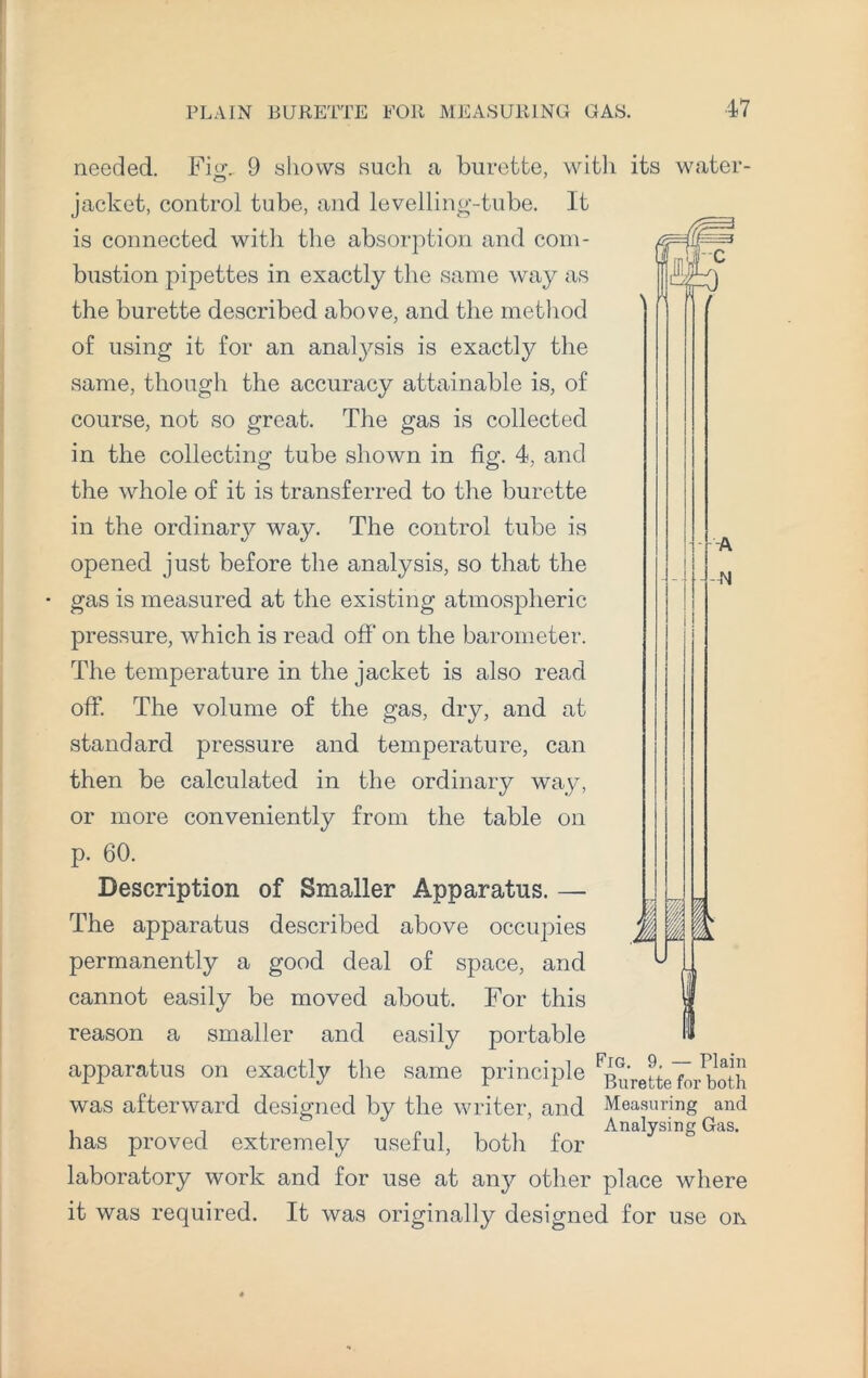 k ,A I A n needed. Fm.. 9 shows such a burette, with its water jacket, control tube, and levelling-tube. It is connected with the absorption and com¬ bustion pipettes in exactly the same way as the burette described above, and the method of using it for an analysis is exactly the same, though the accuracy attainable is, of course, not so great. The gas is collected in the collecting tube shown in fig. 4, and the whole of it is transferred to the burette in the ordinary way. The control tube is opened just before the analysis, so that the gas is measured at the existing atmospheric pressure, which is read off on the barometer. The temperature in the jacket is also read off. The volume of the gas, dry, and at standard pressure and temperature, can then be calculated in the ordinary way, or more conveniently from the table on p. 60. Description of Smaller Apparatus. — The apparatus described above occupies permanently a good deal of space, and cannot easily be moved about. For this reason a smaller and easily portable apparatus on exactly the same principle ^uVetteToiSh was afterward designed by the writer, and Measuring and Analysing Gas. has proved extremely useful, both for laboratory work and for use at any other place where it was required. It was originally designed for use oi\