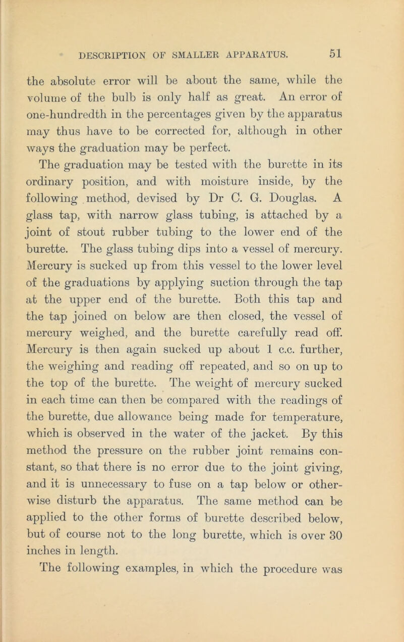 the absolute error will be about the same, while the volume of the bulb is only half as great. An error of one-hundredth in the percentages given by the apparatus may thus have to be corrected for, although in other ways the graduation may be perfect. The graduation may be tested with the burette in its ordinary position, and with moisture inside, by the following method, devised by Dr C. G. Douglas. A glass tap, with narrow glass tubing, is attached by a joint of stout rubber tubing to the lower end of the burette. The glass tubing dips into a vessel of mercury. Mercury is sucked up from this vessel to the lower level of the graduations by applying suction through the tap at the upper end of the burette. Both this tap and the tap joined on below are then closed, the vessel of mercury weighed, and the burette carefully read off. Mercury is then again sucked up about 1 c.c. further, the weighing and reading off repeated, and so on up to the top of the burette. The weight of mercury sucked in each time can then be compared with the readings of the burette, due allowance being made for temperature, which is observed in the water of the jacket. By this method the pressure on the rubber joint remains con¬ stant, so that there is no error due to the joint giving, and it is unnecessary to fuse on a tap below or other¬ wise disturb the apparatus. The same method can be applied to the other forms of burette described below, but of course not to the long burette, which is over 30 inches in length. The following examples, in which the procedure was