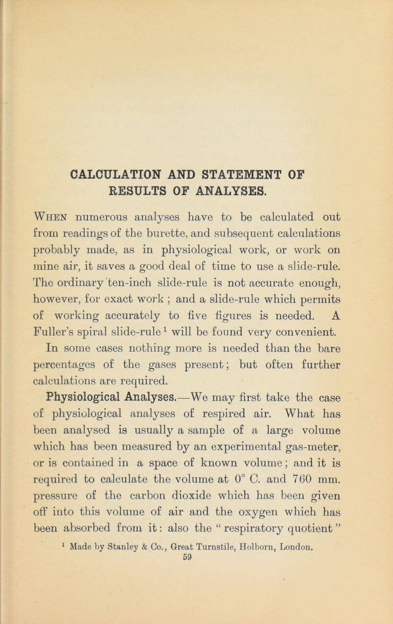 CALCULATION AND STATEMENT OF RESULTS OF ANALYSES. When numerous analyses have to be calculated out from readings of the burette, and subsequent calculations probably made, as in physiological work, or work on mine air, it saves a good deal of time to use a slide-rule. The ordinary ten-inch slide-rule is not accurate enough, however, for exact work ; and a slide-rule which permits of working accurately to five figures is needed. A Fuller’s spiral slide-rule1 will be found very convenient. In some cases nothing more is needed than the bare percentages of the gases present; but often further calculations are required. Physiological Analyses.—We may first take the case of physiological analyses of respired air. What has been analysed is usually a sample of a large volume which has been measured by an experimental gas-meter, or is contained in a space of known volume; and it is required to calculate the volume at 0° C. and 760 mm. pressure of the carbon dioxide which has been given off into this volume of air and the oxygen which has been absorbed from it: also the “ respiratory quotient ” 1 Made by Stanley & Co., Great Turnstile, Holborn, London.