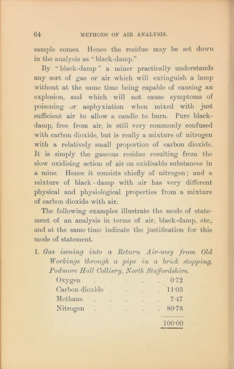 sample comes. Hence the residue may be set down in the analysis as “ black-damp.” By “ black-damp ” a miner practically understands any sort of gas or air which will extinguish a lamp without at the same time being capable of causing an explosion, and which will not cause symptoms of poisoning or asphyxiation when mixed with just sufficient air to allow a candle to burn. Pure black- damp, free from air, is still very commonly confused with carbon dioxide, but is really a mixture of nitrogen with a relatively small proportion of carbon dioxide. It is simply the gaseous residue resulting from the slow oxidising action of air on oxidisable substances in a mine. Hence it consists chiefly of nitrogen; and a mixture of black - damp with air has very different physical and physiological properties from a mixture of carbon dioxide with air. The following examples illustrate the mode of state¬ ment of an analysis in terms of air, black-damp, etc., and at the same time indicate the justification for this mode of statement. 1. Gas issuing into a Return Air-way from Old Workings through a pipe in a brick stopping, Podmore Hall Colliery, North Staffordshire. Oxygen . . . . .072 Carbon dioxide Methane Nitrogen O 11-03 7-47 80-78 100-00