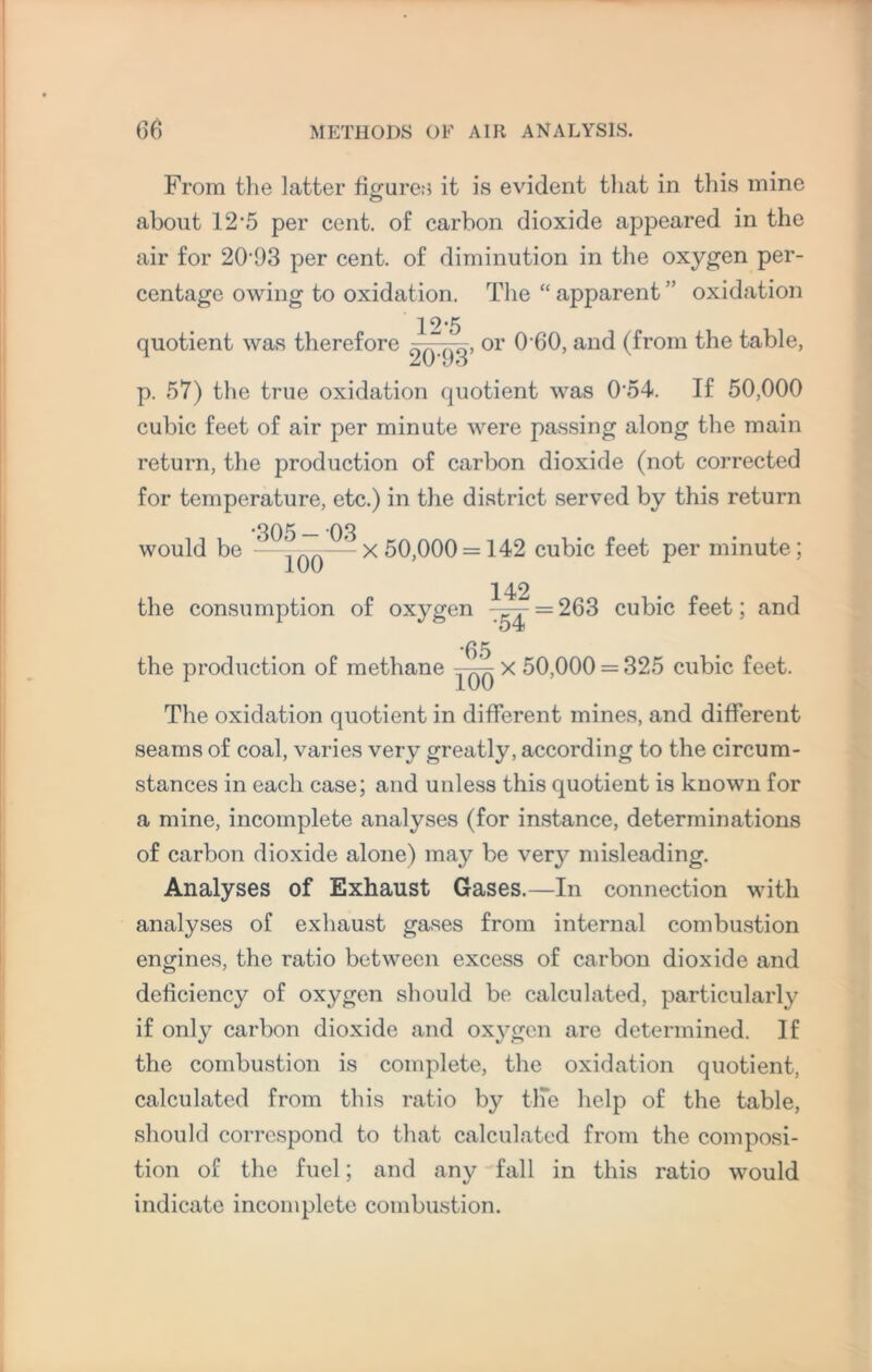 From the latter figures it is evident that in this mine about 12’5 per cent, of carbon dioxide appeared in the air for 2093 per cent, of diminution in the oxygen per¬ centage owing to oxidation. The “ apparent ” oxidation quotient was therefore 2^93’ or an<^ (from the table, p. 57) the true oxidation quotient was 054. If 50,000 cubic feet of air per minute were passing along the main return, the jtroduction 0f car|)0n dioxide (not corrected for temperature, etc.) in the district served by this return ^ x 50,000 = 142 cubic feet per minute; would be 100 142 the consumption of oxygen = 263 cubic feet; and 65 the production of methane x 50,000 = 325 cubic feet The oxidation quotient in different mines, and different seams of coal, varies very greatly, according to the circum¬ stances in each case; and unless this quotient is known for a mine, incomplete analyses (for instance, determinations of carbon dioxide alone) may be very misleading. Analyses of Exhaust Gases.—In connection with analyses of exhaust gases from internal combustion engines, the ratio between excess of carbon dioxide and deficiency of oxygen should be calculated, particularly if only carbon dioxide and oxygen are determined. If the combustion is complete, the oxidation quotient, calculated from this ratio by tlfe help of the table, should correspond to that calculated from the composi¬ tion of the fuel; and any fall in this ratio would indicate incomplete combustion.