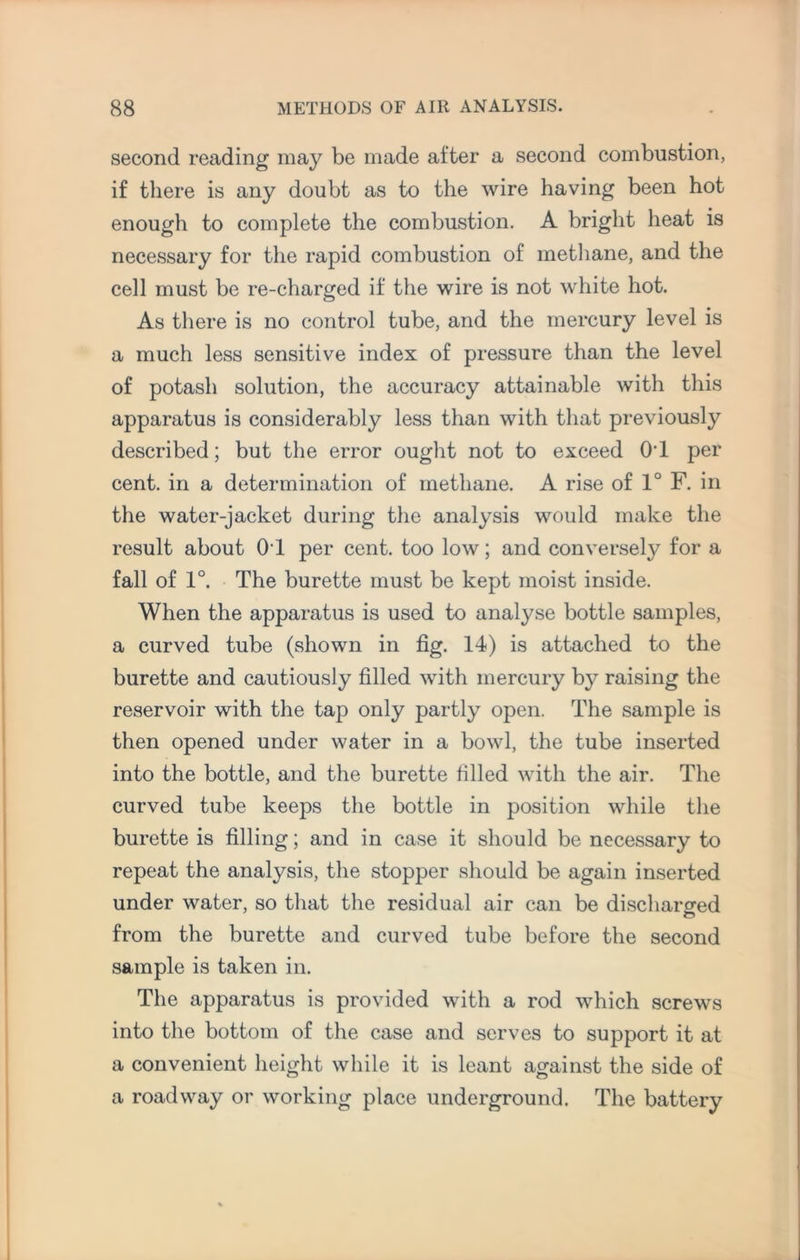 second reading may be made after a second combustion, if there is any doubt as to the wire having been hot enough to complete the combustion. A bright heat is necessary for the rapid combustion of methane, and the cell must be re-charged if the wire is not white hot. As there is no control tube, and the mercury level is a much less sensitive index of pressure than the level of potash solution, the accuracy attainable with this apparatus is considerably less than with that previously described; but the error ought not to exceed OT per cent, in a determination of methane. A rise of 1° F. in the water-jacket during the analysis would make the result about OT per cent, too low; and converse^ for a fall of 1°. The burette must be kept moist inside. When the apparatus is used to analyse bottle samples, a curved tube (shown in fig. 14) is attached to the burette and cautiously filled with mercury b}^ raising the reservoir with the tap only partly open. The sample is then opened under water in a bowl, the tube inserted into the bottle, and the burette filled with the air. The curved tube keeps the bottle in position while the burette is filling; and in case it should be necessary to repeat the analysis, the stopper should be again inserted under water, so that the residual air can be discharged o from the burette and curved tube before the second sample is taken in. The apparatus is provided with a rod which screws into the bottom of the case and serves to support it at a convenient height while it is leant against the side of a roadway or working place underground. The battery