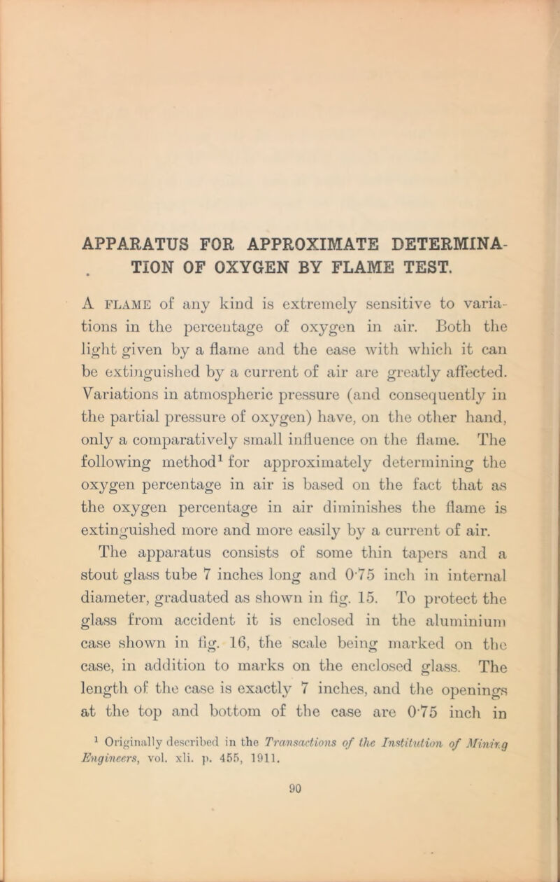 APPARATUS FOR APPROXIMATE DETERMINA¬ TION OF OXYGEN BY FLAME TEST. A flame of any kind is extremely sensitive to varia¬ tions in the percentage of oxygen in air. Both the light given by a flame and the ease with which it can be extinguished by a current of air are greatly affected. Variations in atmospheric pressure (and consequently in the partial pressure of oxygen) have, on the other hand, only a comparatively small influence on the flame. The following method1 for approximately determining the oxygen percentage in air is based on the fact that as the oxygen percentage in air diminishes the flame is extinguished more and more easily by a current of air. The apparatus consists of some thin tapers and a stout glass tube 7 inches long and 075 inch in internal diameter, graduated as shown in fig. 15. To protect the glass from accident it is enclosed in the aluminium case shown in tig. 16, the scale being marked on the case, in addition to marks on the enclosed glass. The length of the case is exactly 7 inches, and the openings at the top and bottom of the case are 075 inch in 1 Originally described in the Transactions of the Institution of Mining Engineers, vol. xli. ]>. 455, 1911.