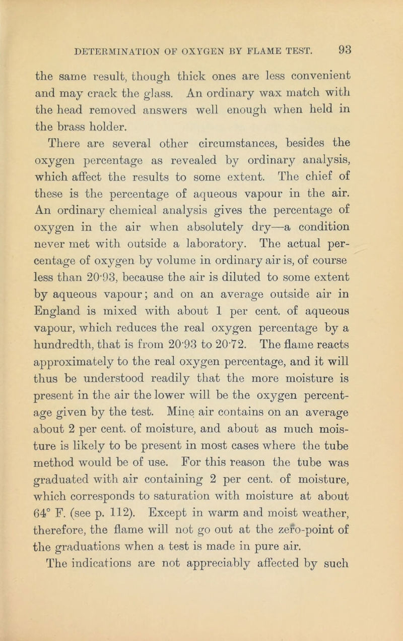 the same result, though thick ones are less convenient and may crack the glass. An ordinary wax match with the head removed answers well enough when held in the brass holder. There are several other circumstances, besides the oxygen percentage as revealed by ordinary analysis, which affect the results to some extent. The chief of these is the percentage of aqueous vapour in the air. An ordinary chemical analysis gives the percentage of oxygen in the air when absolutely dry—a condition never met with outside a laboratory. The actual per¬ centage of oxygen by volume in ordinary air is, of course less than 20'93, because the air is diluted to some extent by aqueous vapour; and on an average outside air in England is mixed with about 1 per cent, of aqueous vapour, which reduces the real oxygen percentage by a hundredth, that is from 20-93 to 2072. The flame reacts approximately to the real oxygen percentage, and it will thus be understood readily that the more moisture is present in the air the lower will be the oxygen percent¬ age given by the test. Mine air contains on an average about 2 per cent, of moisture, and about as much mois¬ ture is likely to be present in most cases where the tube method would be of use. For this reason the tube was graduated with air containing 2 per cent, of moisture, which corresponds to saturation with moisture at about 64° F. (see p. 112). Except in warm and moist weather, therefore, the flame will not go out at the zero-point of the graduations when a test is made in pure air. The indications are not appreciably affected by such