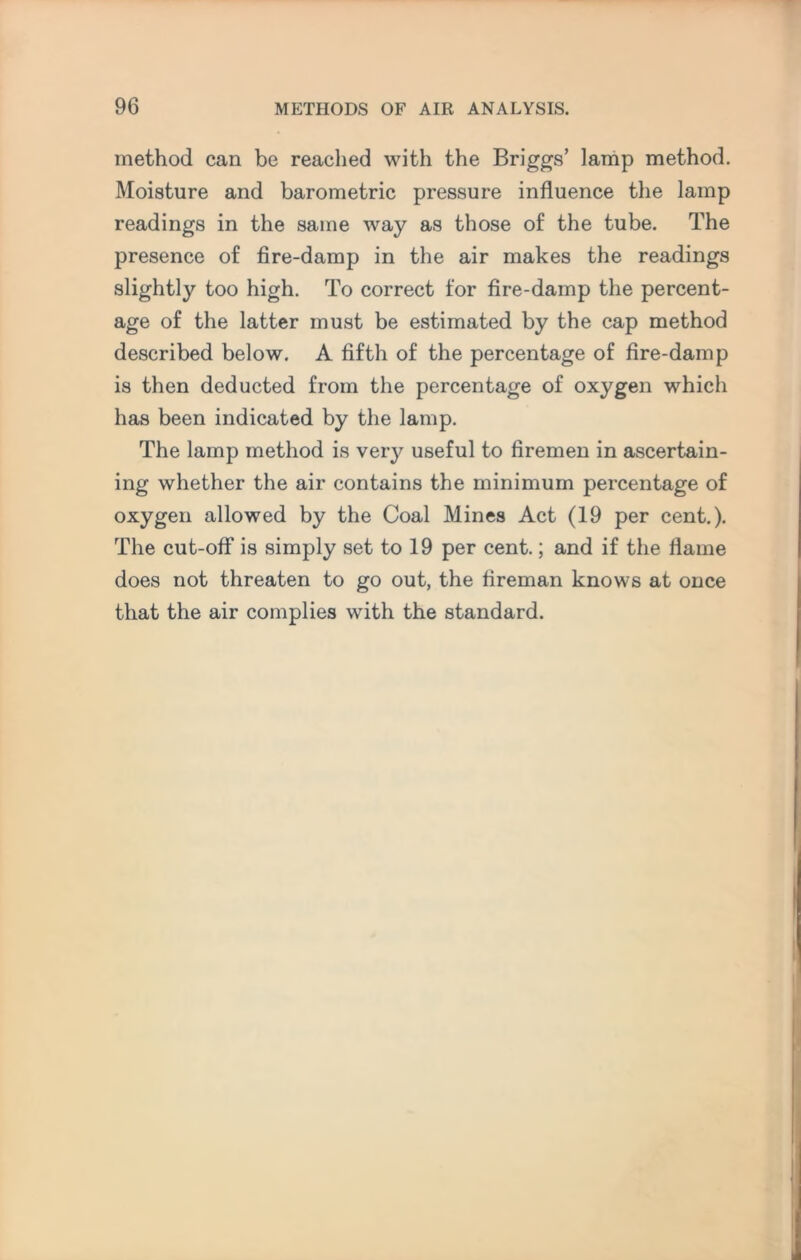 method can be reached with the Briggs’ lamp method. Moisture and barometric pressure influence the lamp readings in the same way as those of the tube. The presence of fire-damp in the air makes the readings slightly too high. To correct for fire-damp the percent¬ age of the latter must be estimated by the cap method described below. A fifth of the percentage of fire-damp is then deducted from the percentage of oxygen which has been indicated by the lamp. The lamp method is very useful to firemen in ascertain¬ ing whether the air contains the minimum percentage of oxygen allowed by the Coal Mines Act (19 per cent.). The cut-off is simply set to 19 per cent.; and if the flame does not threaten to go out, the fireman knows at once that the air complies with the standard.