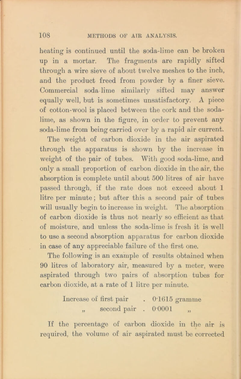 heating is continued until the soda-lime can be broken up in a mortar. The fragments are rapidly sifted through a wire sieve of about twelve meshes to the inch, and the product freed from powder by a finer sieve. Commercial soda lime similarly sifted may answer equally well, but is sometimes unsatisfactory. A piece of cotton-wool is placed between the cork and the soda- lime, as shown in the figure, in order to prevent any soda-lime from being carried over by a rapid air current. The weight of carbon dioxide in the air aspirated through the apparatus is shown by the increase in weight of the pair of tubes. With good soda-lime, and only a small proportion of carbon dioxide in the air, the absorption is complete until about 500 litres of air have passed through, if the rate does not exceed about 1 litre per minute; but after this a second pair of tubes will usually begin to increase in weight. The absorption of carbon dioxide is thus not nearly so efficient as that of moisture, and unless the soda-lime is fresh it is well to use a second absorption apparatus for carbon dioxide in case of any appreciable failure of the first one. The following is an example of results obtained when 90 litres of laboratory air, measured by a meter, were aspirated through two pairs of absorption tubes for carbon dioxide, at a rate of 1 litre per minute. Increase of first pair . 0T615 gramme „ second pair . 0 0001 „ If the percentage of carbon dioxide in the air is required, the volume of air aspirated must be corrected