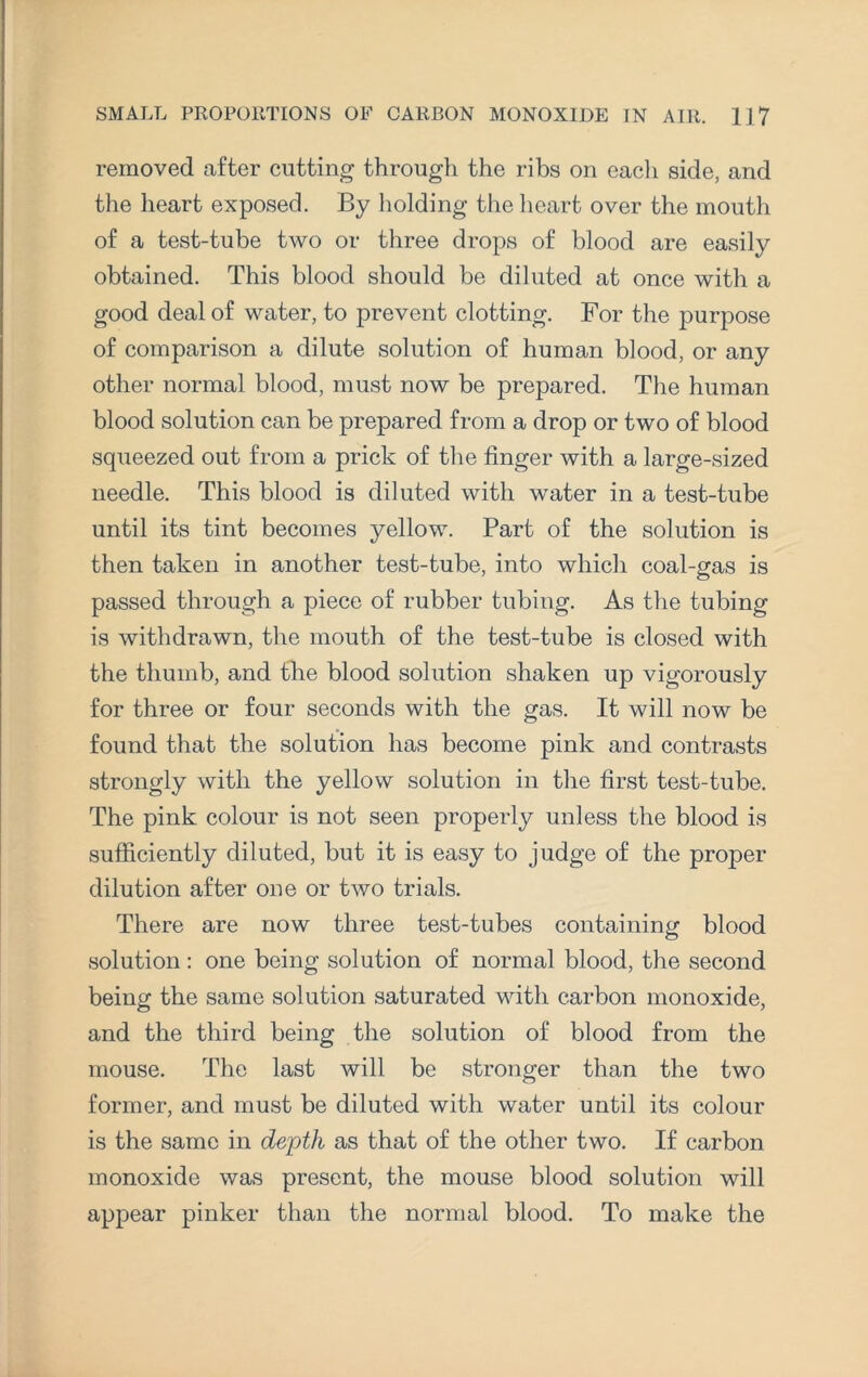 removed after cutting through the ribs on each side, and the heart exposed. By holding the heart over the mouth of a test-tube two or three drops of blood are easily obtained. This blood should be diluted at once with a good deal of water, to prevent clotting. For the purpose of comparison a dilute solution of human blood, or any other normal blood, must now be prepared. The human blood solution can be prepared from a drop or two of blood squeezed out from a prick of the finger with a large-sized needle. This blood is diluted with water in a test-tube until its tint becomes yellow. Part of the solution is then taken in another test-tube, into which coal-gas is passed through a piece of rubber tubing. As the tubing is withdrawn, the mouth of the test-tube is closed with the thumb, and the blood solution shaken up vigorously for three or four seconds with the gas. It will now be found that the solution has become pink and contrasts strongly with the yellow solution in the first test-tube. The pink colour is not seen properly unless the blood is sufficiently diluted, but it is easy to judge of the proper dilution after one or two trials. There are now three test-tubes containing blood solution : one being solution of normal blood, the second being the same solution saturated with carbon monoxide, and the third being the solution of blood from the mouse. The last will be stronger than the two former, and must be diluted with water until its colour is the same in depth as that of the other two. If carbon monoxide was present, the mouse blood solution will appear pinker than the normal blood. To make the