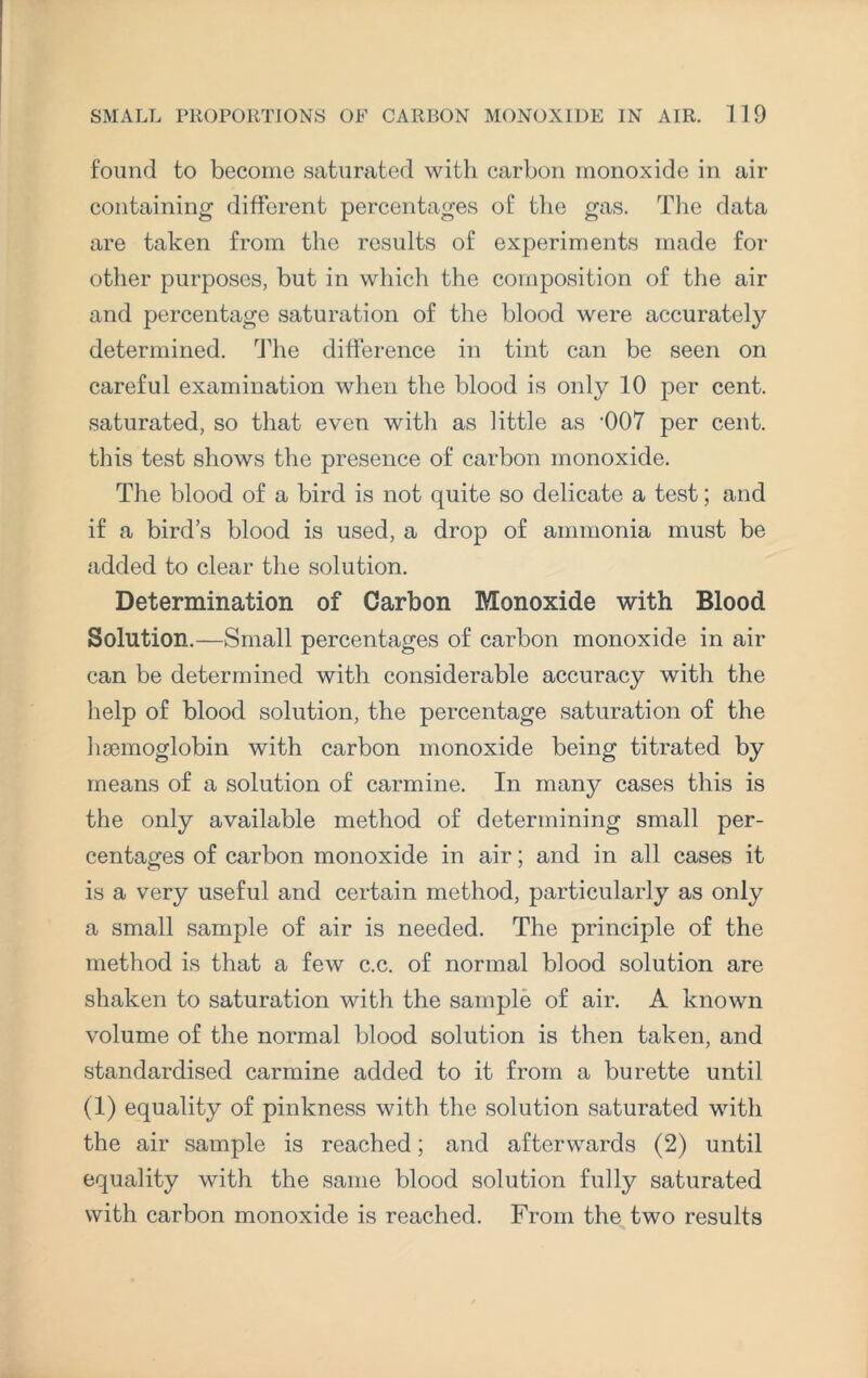 found to become saturated with carbon monoxide in air containing different percentages of the gas. The data are taken from the results of experiments made for other purposes, but in which the composition of the air and percentage saturation of the blood were accurate^ determined. The difference in tint can be seen on careful examination when the blood is only 10 per cent, saturated, so that even with as little as -007 per cent, this test shows the presence of carbon monoxide. The blood of a bird is not quite so delicate a test; and if a bird’s blood is used, a drop of ammonia must be added to clear the solution. Determination of Carbon Monoxide with Blood Solution.—Small percentages of carbon monoxide in air can be determined with considerable accuracy with the help of blood solution, the percentage saturation of the haemoglobin with carbon monoxide being titrated by means of a solution of carmine. In many cases this is the only available method of determining small per¬ centages of carbon monoxide in air; and in all cases it is a very useful and certain method, particularly as only a small sample of air is needed. The principle of the method is that a few c.c. of normal blood solution are shaken to saturation with the sample of air. A known volume of the normal blood solution is then taken, and standardised carmine added to it from a burette until (1) equality of pinkness with the solution saturated with the air sample is reached; and afterwards (2) until equality with the same blood solution fully saturated with carbon monoxide is reached. From the two results