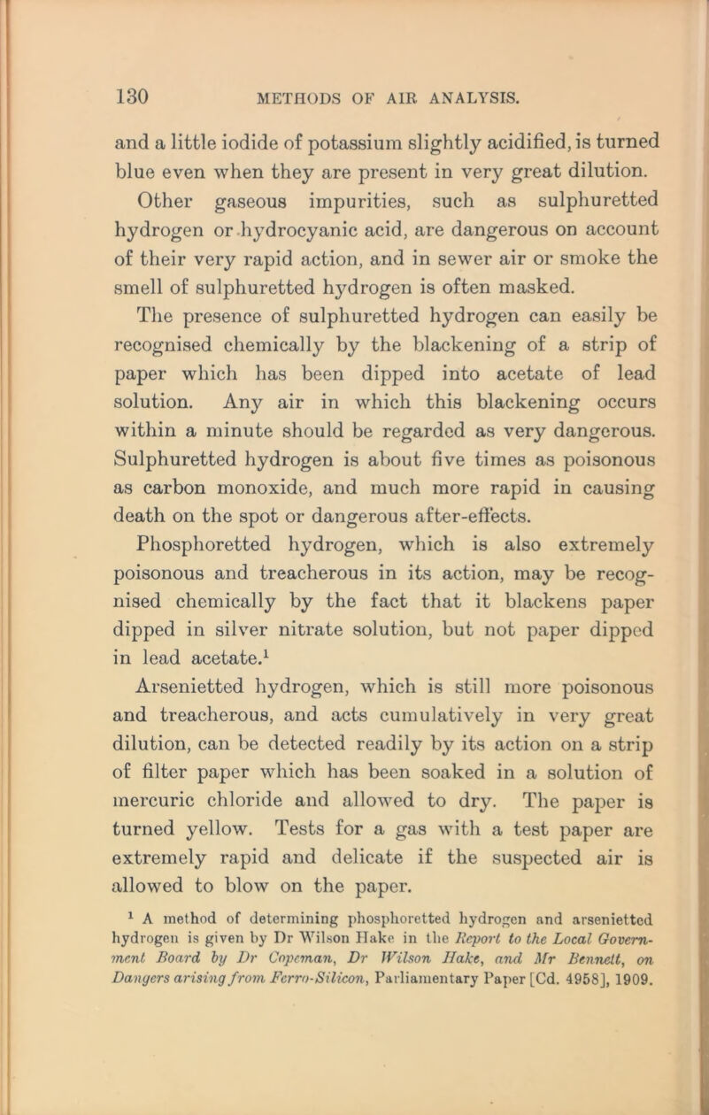 and a little iodide of potassium slightly acidified, is turned blue even when they are present in very great dilution. Other gaseous impurities, such as sulphuretted hydrogen or hydrocyanic acid, are dangerous on account of their very rapid action, and in sewer air or smoke the smell of sulphuretted hj^drogen is often masked. The presence of sulphuretted hydrogen can easily be recognised chemically by the blackening of a strip of paper which has been dipped into acetate of lead solution. Any air in which this blackening occurs within a minute should be regarded as very dangerous. Sulphuretted hydrogen is about five times as poisonous as carbon monoxide, and much more rapid in causing death on the spot or dangerous after-effects. Phosphoretted hydrogen, which is also extremely poisonous and treacherous in its action, may be recog¬ nised chemically by the fact that it blackens paper dipped in silver nitrate solution, but not paper dipped in lead acetate.1 Arsenietted hydrogen, which is still more poisonous and treacherous, and acts cumulatively in very great dilution, can be detected readily by its action on a strip of filter paper which has been soaked in a solution of mercuric chloride and allowed to dry. The paper is turned yellow. Tests for a gas with a test paper are extremely rapid and delicate if the suspected air is allowed to blow on the paper. 1 A method of determining phosphoretted hydrogen and arsenietted hydrogen is given by Dr Wilson Hake in the Report to the Local Govern¬ ment Board by Dr Copcman, Dr Wilson Hake, and Mr Bennett, on Dangers arising from Ferro-Silicon, Parliamentary Paper [Cd. 4958], 1909.