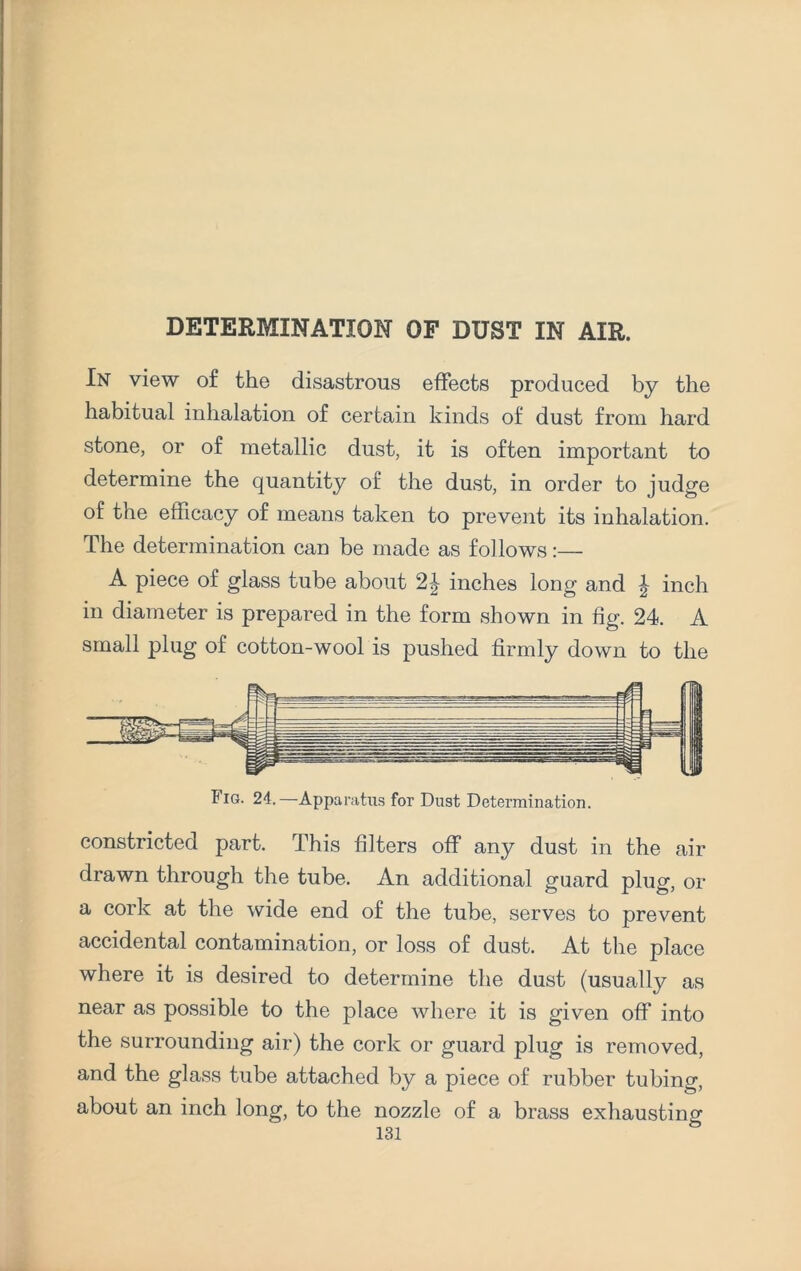 DETERMINATION OF DUST IN AIR. In view of the disastrous effects produced by the habitual inhalation of certain kinds of dust from hard stone, or of metallic dust, it is often important to determine the quantity of the dust, in order to judge of the efficacy of means taken to prevent its inhalation. The determination can be made as follows:— A piece of glass tube about 2J inches long and | inch in diameter is prepared in the form shown in fig. 24. A small plug of cotton-wool is pushed firmly down to the Fig. 24.—Apparatus for Dust Determination. constricted part. This filters off any dust in the air drawn through the tube. An additional guard plug, or a cork at the wide end of the tube, serves to prevent accidental contamination, or loss of dust. At the place where it is desired to determine the dust (usually as near as possible to the place where it is given off into the surrounding air) the cork or guard plug is removed, and the glass tube attached by a piece of rubber tubing, about an inch long, to the nozzle of a brass exhausting