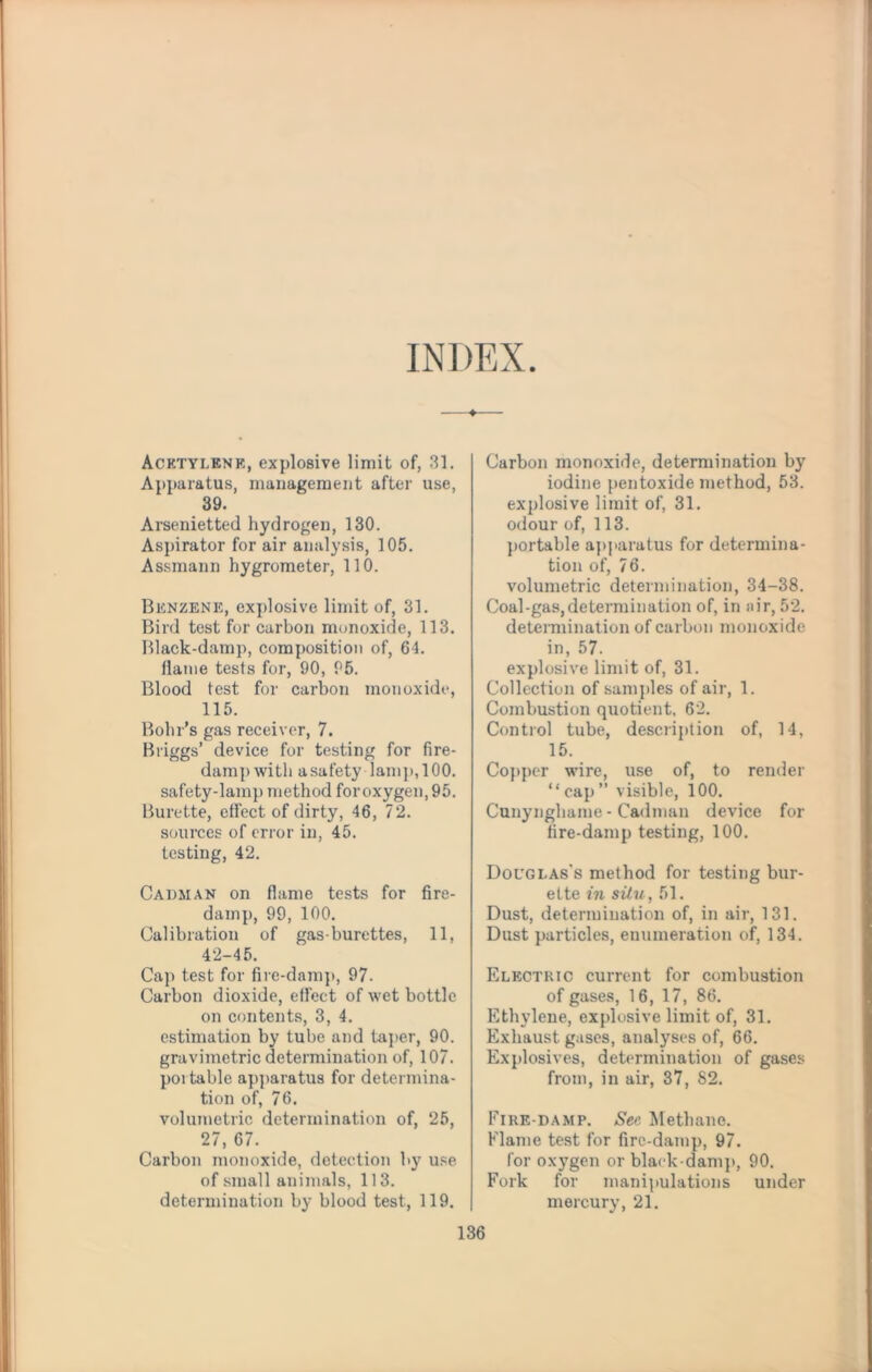 INDEX ♦ Acetylene, explosive limit of, 31. Apparatus, management after use, 39. Arsenietted hydrogen, 130. Aspirator for air analysis, 105. Assmann hygrometer, 110. Benzene, explosive limit of, 31. Bird test for carbon monoxide, 113. Black-damp, composition of, 64. flame tests for, 90, 95. Blood test for carbon monoxide, 115. Bohr’s gas receiver, 7. Briggs’ device for testing for fire¬ damp with a safety lamj), 100. safety-lamp method foroxygen, 95. Burette, effect of dirty, 46, 72. sources of error in, 45. testing, 42. Cadman on flame tests for fire¬ damp, 99, 100. Calibration of gas-burettes, 11, 42-45. Cap test for fire-damp, 97. Carbon dioxide, effect of wet bottle on contents, 3, 4. estimation by tube and taper, 90. gravimetric determination of, 107. portable apparatus for determina¬ tion of, 76. volumetric determination of, 25, 27, 67. Carbon monoxide, detection by use of small animals, 113. determination by blood test, 119. Carbon monoxide, determination by iodine pentoxide method, 53. explosive limit of, 31. odour of, 113. portable apparatus for determina¬ tion of, 76. volumetric determination, 34-38. Coal-gas,determination of, in air, 52. determination of carbon monoxide in, 57. explosive limit of, 31. Collection of samples of air, 1. Combustion quotient. 62. Control tube, description of, 14, 15. Copper wire, use of, to render “cap” visible, 100. Cunynghame - Cadman device for fire-damp testing, 100. Douglas’s method for testing bur¬ ette in situ, 51. Dust, determination of, in air, 131. Dust particles, enumeration of, 134. Electric current for combustion of gases, 16, 17, 86. Ethylene, explosive limit of, 31. Exhaust gases, analyses of, 66. Explosives, determination of gases from, in air, 37, 82. Eire-damp. See Methane. Flame test for fire-damp, 97. for oxygen or black-dam]), 90. Fork for manipulations under mercury, 21.