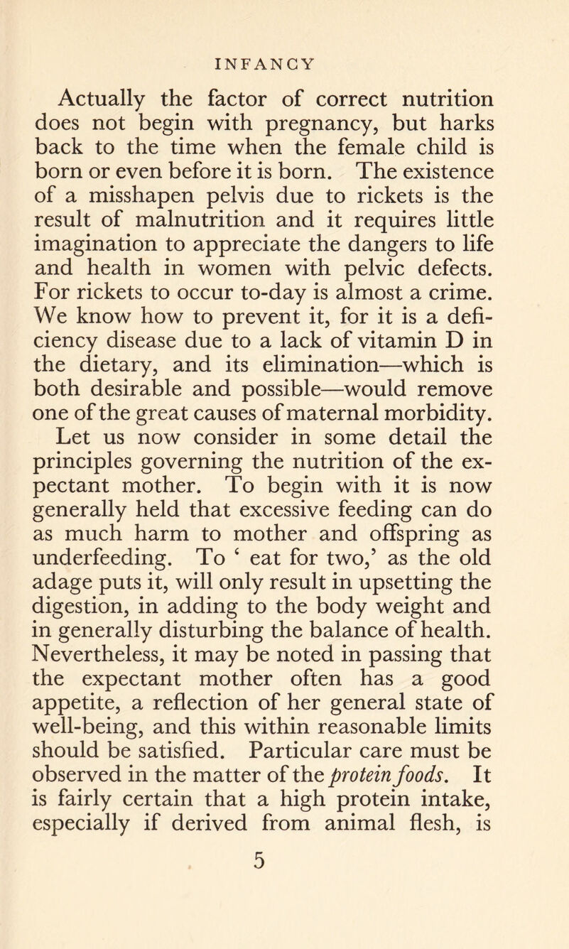 Actually the factor of correct nutrition does not begin with pregnancy, but harks back to the time when the female child is born or even before it is born. The existence of a misshapen pelvis due to rickets is the result of malnutrition and it requires little imagination to appreciate the dangers to life and health in women with pelvic defects. For rickets to occur to-day is almost a crime. We know how to prevent it, for it is a defi- ciency disease due to a lack of vitamin D in the dietary, and its elimination—which is both desirable and possible—would remove one of the great causes of maternal morbidity. Let us now consider in some detail the principles governing the nutrition of the ex- pectant mother. To begin with it is now generally held that excessive feeding can do as much harm to mother and offspring as underfeeding. To 4 eat for two,5 as the old adage puts it, will only result in upsetting the digestion, in adding to the body weight and in generally disturbing the balance of health. Nevertheless, it may be noted in passing that the expectant mother often has a good appetite, a reflection of her general state of well-being, and this within reasonable limits should be satisfied. Particular care must be observed in the matter of the protein foods. It is fairly certain that a high protein intake, especially if derived from animal flesh, is