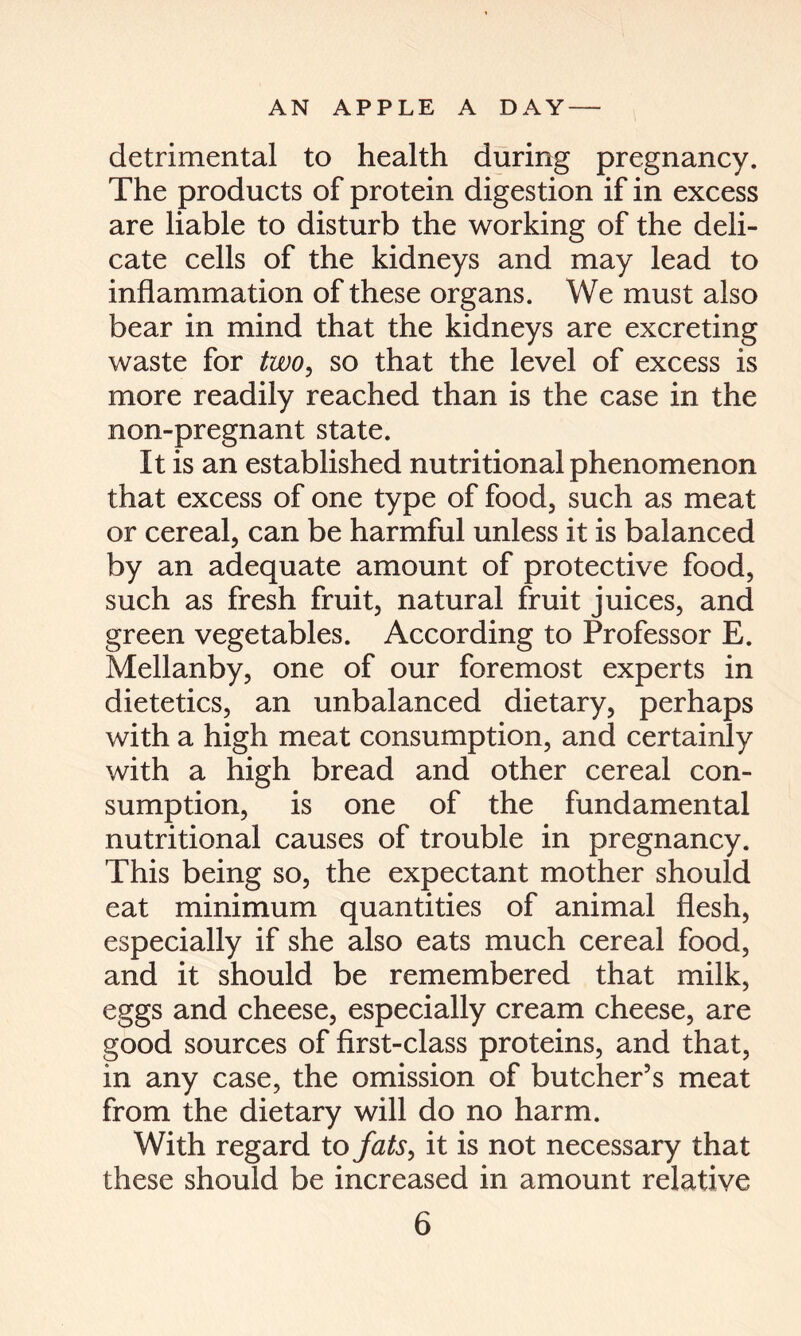 detrimental to health during pregnancy. The products of protein digestion if in excess are liable to disturb the working of the deli- cate cells of the kidneys and may lead to inflammation of these organs. We must also bear in mind that the kidneys are excreting waste for two, so that the level of excess is more readily reached than is the case in the non-pregnant state. It is an established nutritional phenomenon that excess of one type of food, such as meat or cereal, can be harmful unless it is balanced by an adequate amount of protective food, such as fresh fruit, natural fruit juices, and green vegetables. According to Professor E. Mellanby, one of our foremost experts in dietetics, an unbalanced dietary, perhaps with a high meat consumption, and certainly with a high bread and other cereal con- sumption, is one of the fundamental nutritional causes of trouble in pregnancy. This being so, the expectant mother should eat minimum quantities of animal flesh, especially if she also eats much cereal food, and it should be remembered that milk, eggs and cheese, especially cream cheese, are good sources of first-class proteins, and that, in any case, the omission of butcher’s meat from the dietary will do no harm. With regard to fats, it is not necessary that these should be increased in amount relative