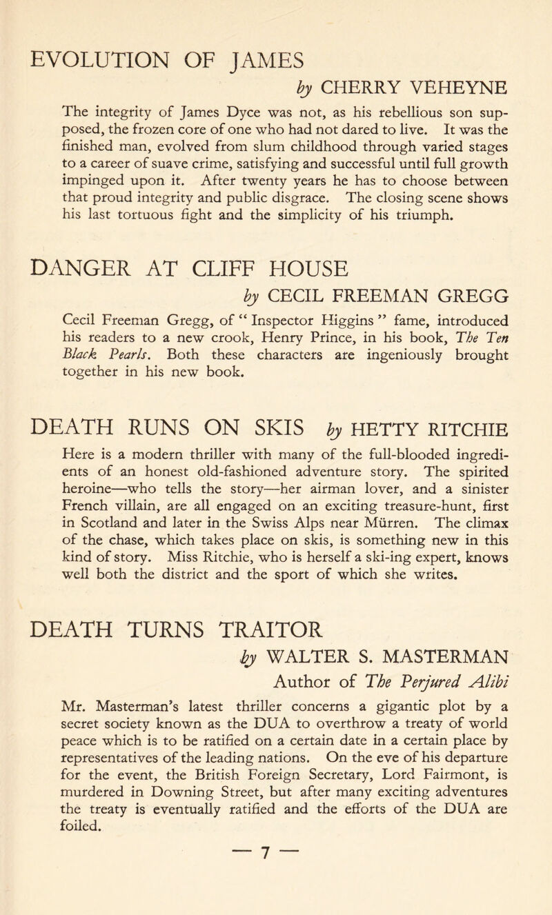 EVOLUTION OF JAMES by CHERRY VEHEYNE The integrity of James Dyce was not, as his rebellious son sup- posed, the frozen core of one who had not dared to live. It was the finished man, evolved from slum childhood through varied stages to a career of suave crime, satisfying and successful until full growth impinged upon it. After twenty years he has to choose between that proud integrity and public disgrace. The closing scene shows his last tortuous fight and the simplicity of his triumph. DANGER AT CLIFF HOUSE by CECIL FREEMAN GREGG Cecil Freeman Gregg, of “ Inspector Higgins ” fame, introduced his readers to a new crook, Henry Prince, in his book, The Ten Black Pearls. Both these characters are ingeniously brought together in his new book. DEATH RUNS ON SKIS by HETTY RITCHIE Here is a modern thriller with many of the full-blooded ingredi- ents of an honest old-fashioned adventure story. The spirited heroine—who tells the story—her airman lover, and a sinister French villain, are all engaged on an exciting treasure-hunt, first in Scotland and later in the Swiss Alps near Miirren. The climax of the chase, which takes place on skis, is something new in this kind of story. Miss Ritchie, who is herself a ski-ing expert, knows well both the district and the sport of which she writes. DEATH TURNS TRAITOR by WALTER S. MASTERMAN Author of The Perjured Alibi Mr. Masterman’s latest thriller concerns a gigantic plot by a secret society known as the DUA to overthrow a treaty of world peace which is to be ratified on a certain date in a certain place by representatives of the leading nations. On the eve of his departure for the event, the British Foreign Secretary, Lord Fairmont, is murdered in Downing Street, but after many exciting adventures the treaty is eventually ratified and the efforts of the DUA are foiled.