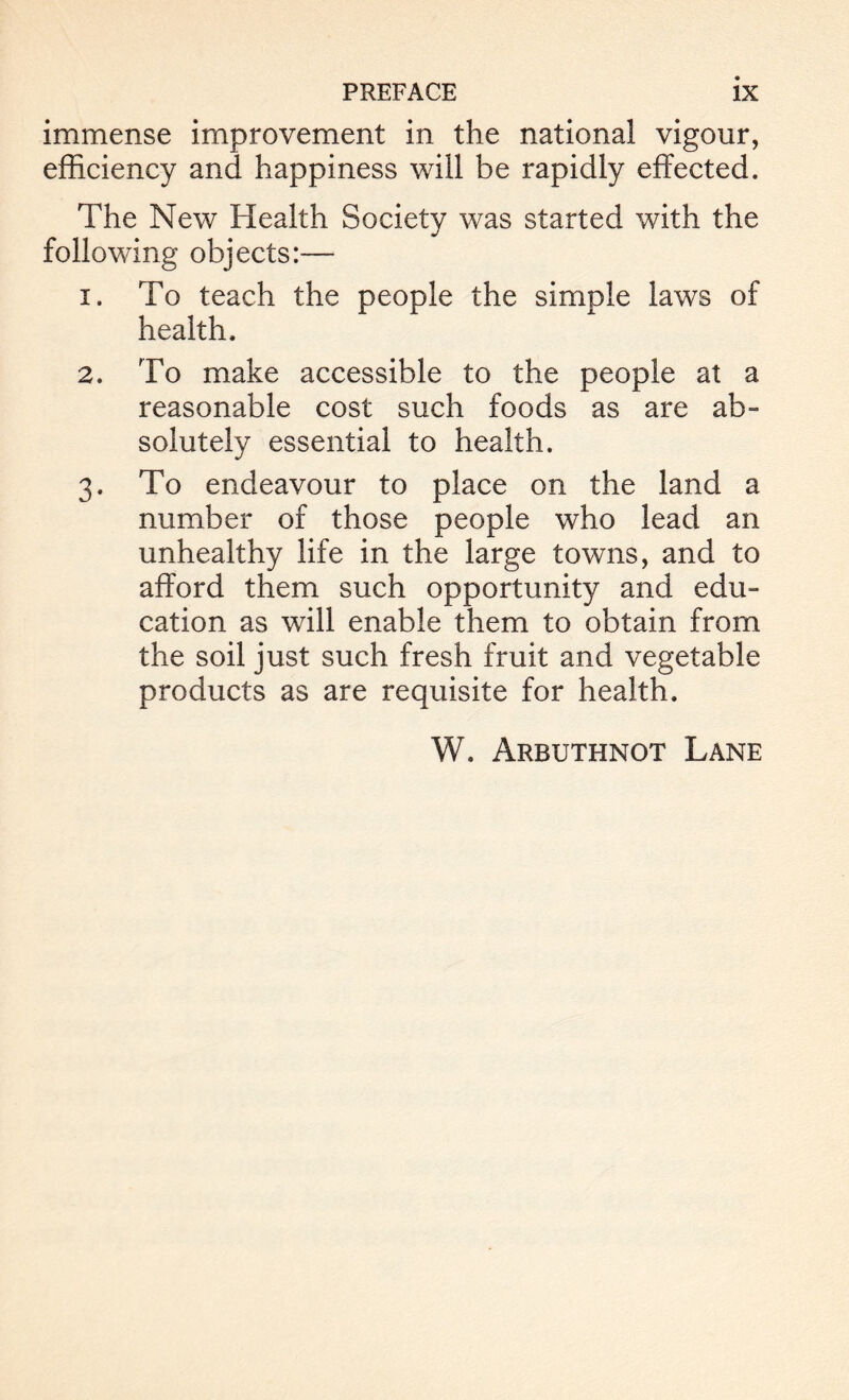 immense improvement in the national vigour, efficiency and happiness will be rapidly effected. The New Health Society was started with the following objects:— 1. To teach the people the simple laws of health. 2. To make accessible to the people at a reasonable cost such foods as are ab- solutely essential to health. 3. To endeavour to place on the land a number of those people who lead an unhealthy life in the large towns, and to afford them such opportunity and edu- cation as will enable them to obtain from the soil just such fresh fruit and vegetable products as are requisite for health. W. Arbuthnot Lane