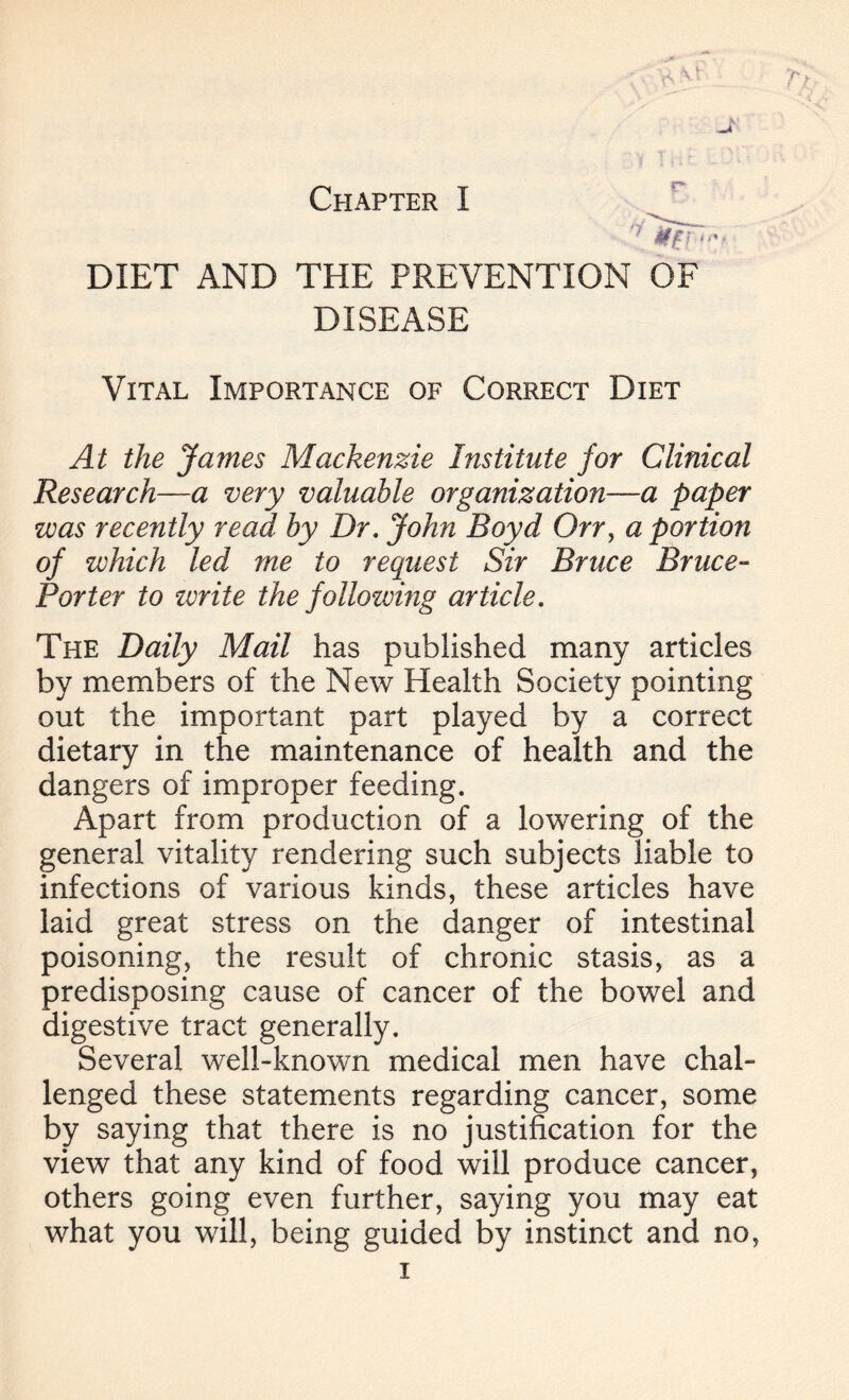 DIET AND THE PREVENTION OF DISEASE Vital Importance of Correct Diet At the James Mackenzie Institute for Clinical Research—a very valuable organization—a paper was recently read by Dr. John Royd Orry a portion of zvhich led me to request Sir Bruce Bruce- Porter to zerite the following article. The Daily Mail has published many articles by members of the New Health Society pointing out the important part played by a correct dietary in the maintenance of health and the dangers of improper feeding. Apart from production of a lowering of the general vitality rendering such subjects liable to infections of various kinds, these articles have laid great stress on the danger of intestinal poisoning, the result of chronic stasis, as a predisposing cause of cancer of the bowel and digestive tract generally. Several well-known medical men have chah lenged these statements regarding cancer, some by saying that there is no justification for the view that any kind of food will produce cancer, others going even further, saying you may eat what you will, being guided by instinct and no,