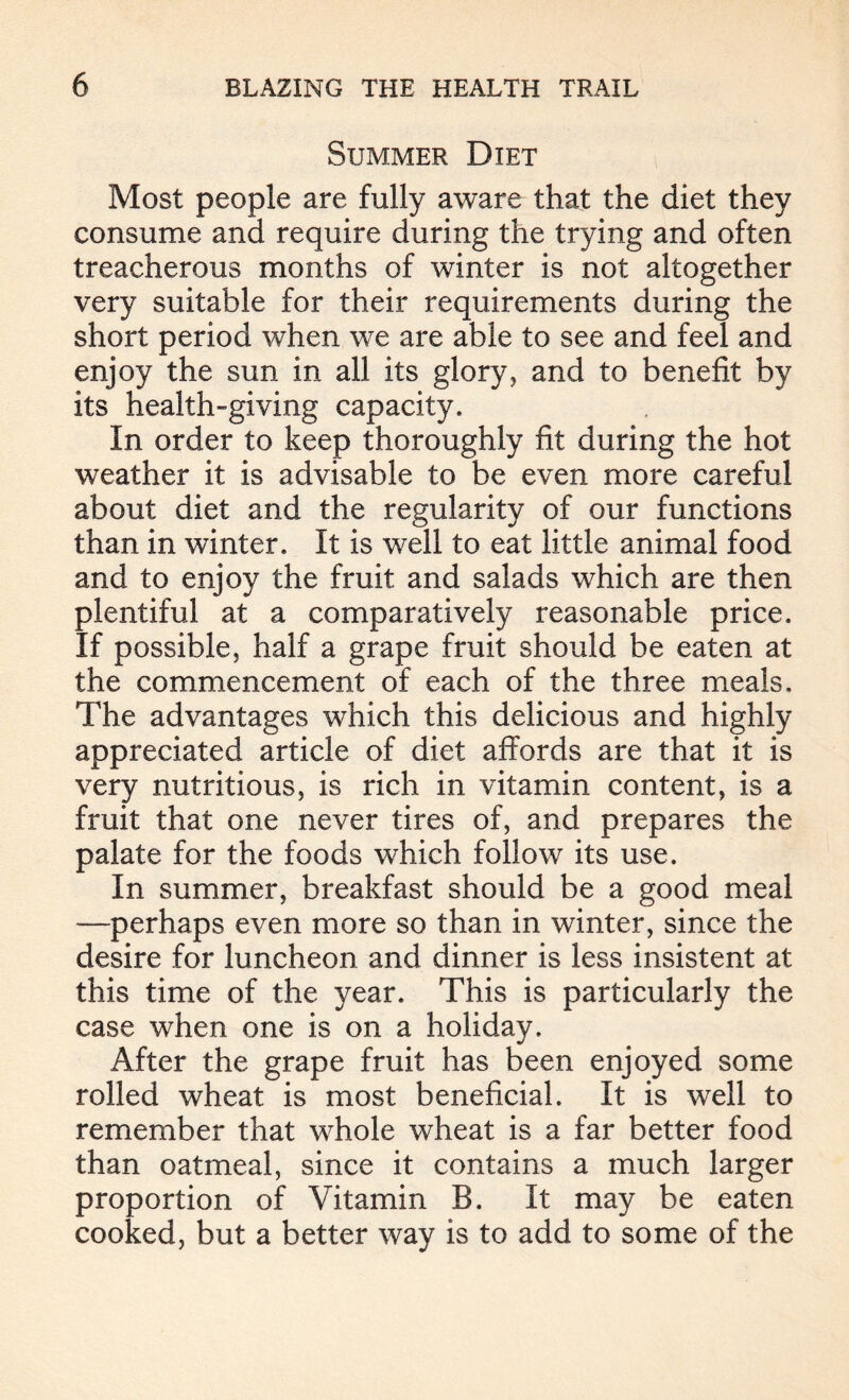 Summer Diet Most people are fully aware that the diet they consume and require during the trying and often treacherous months of winter is not altogether very suitable for their requirements during the short period when we are able to see and feel and enjoy the sun in all its glory, and to benefit by its health-giving capacity. In order to keep thoroughly fit during the hot weather it is advisable to be even more careful about diet and the regularity of our functions than in winter. It is w^ell to eat little animal food and to enjoy the fruit and salads which are then plentiful at a comparatively reasonable price. If possible, half a grape fruit should be eaten at the commencement of each of the three meals. The advantages which this delicious and highly appreciated article of diet affords are that it is very nutritious, is rich in vitamin content, is a fruit that one never tires of, and prepares the palate for the foods which follow its use. In summer, breakfast should be a good meal —perhaps even more so than in winter, since the desire for luncheon and dinner is less insistent at this time of the year. This is particularly the case when one is on a holiday. After the grape fruit has been enjoyed some rolled wheat is most beneficial. It is well to remember that wdiole wheat is a far better food than oatmeal, since it contains a much larger proportion of Vitamin B. It may be eaten cooked, but a better way is to add to some of the