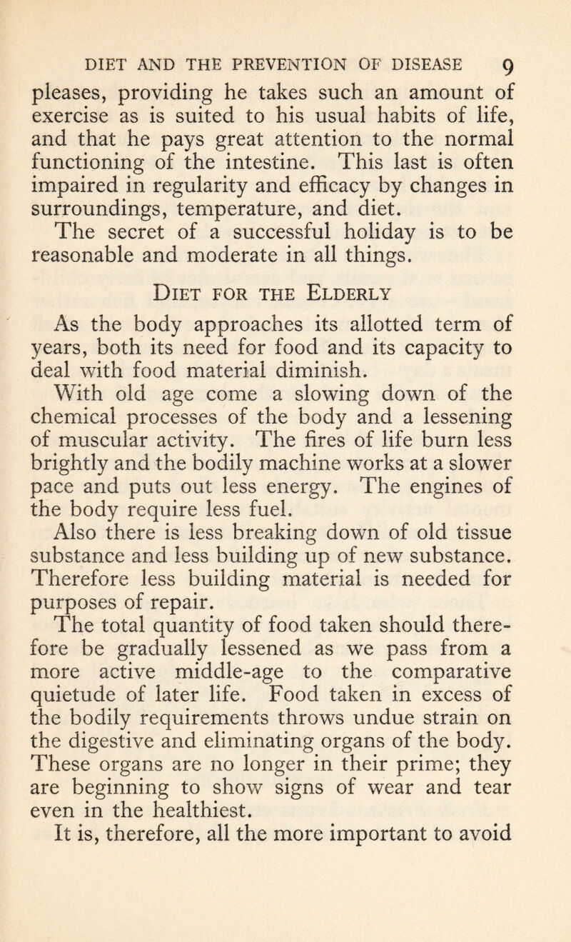 pleases, providing he takes such an amount of exercise as is suited to his usual habits of life, and that he pays great attention to the normal functioning of the intestine. This last is often impaired in regularity and efficacy by changes in surroundings, temperature, and diet. The secret of a successful holiday is to be reasonable and moderate in all things. Diet for the Elderly As the body approaches its allotted term of years, both its need for food and its capacity to deal with food material diminish. With old age come a slowing down of the chemical processes of the body and a lessening of muscular activity. The fires of life burn less brightly and the bodily machine works at a slower pace and puts out less energy. The engines of the body require less fuel. Also there is less breaking down of old tissue substance and less building up of new substance. Therefore less building material is needed for purposes of repair. The total quantity of food taken should there- fore be gradually lessened as we pass from a more active middle-age to the comparative quietude of later life. Food taken in excess of the bodily requirements throws undue strain on the digestive and eliminating organs of the bod}L These organs are no longer in their prime; they are beginning to show signs of wear and tear even in the healthiest. It is, therefore, all the more important to avoid