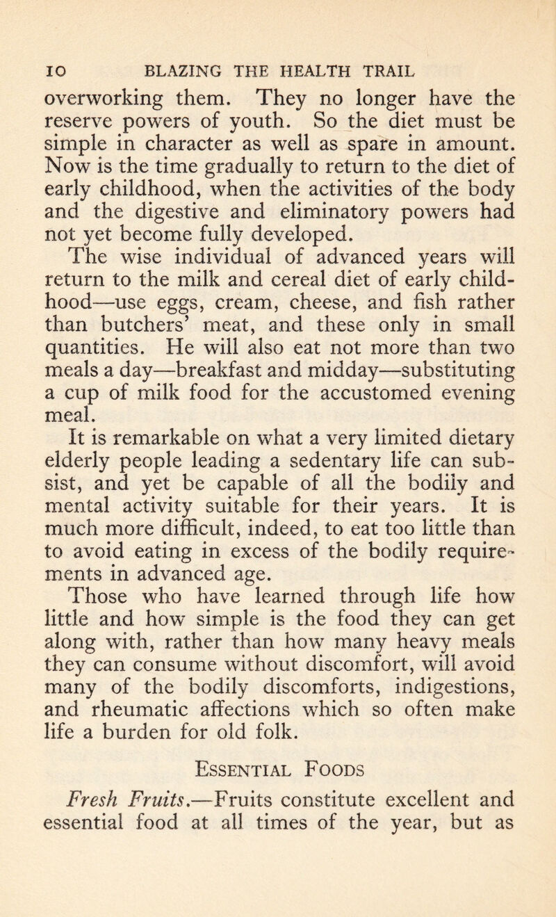 overworking them. They no longer have the reserve powers of youth. So the diet must be simple in character as well as spare in amount. Now is the time gradually to return to the diet of early childhood, when the activities of the body and the digestive and eliminatory powers had not yet become fully developed. The wise individual of advanced years will return to the milk and cereal diet of early child- hood—use eggs, cream, cheese, and fish rather than butchers’ meat, and these only in small quantities. He will also eat not more than two meals a day—breakfast and midday—substituting a cup of milk food for the accustomed evening meal. It is remarkable on what a very limited dietary elderly people leading a sedentary life can sub- sist, and yet be capable of all the bodily and mental activity suitable for their years. It is much more difficult, indeed, to eat too little than to avoid eating in excess of the bodily require- ments in advanced age. Those who have learned through life how little and how simple is the food they can get along with, rather than how many heavy meals they can consume without discomfort, will avoid many of the bodily discomforts, indigestions, and rheumatic affections which so often make life a burden for old folk. Essential Foods Fresh Fruits.—Fruits constitute excellent and essential food at all times of the year, but as