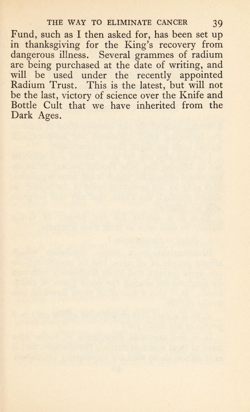 Fund, such as I then asked for, has been set up in thanksgiving for the King’s recovery from dangerous illness. Several grammes of radium are being purchased at the date of writing, and will be used under the recently appointed Radium Trust. This is the latest, but will not be the last, victory of science over the Knife and Bottle Cult that we have inherited from the Dark Ages.