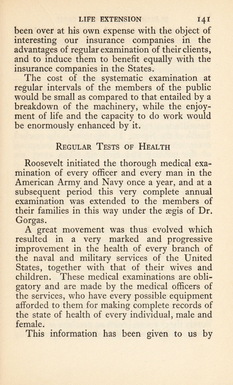 been over at his own expense with the object of interesting our insurance companies in the advantages of regular examination of their clients, and to induce them to benefit equally with the insurance companies in the States. The cost of the systematic examination at regular intervals of the members of the public would be small as compared to that entailed by a breakdown of the machinery, while the enjoy- ment of life and the capacity to do work would be enormously enhanced by it. Regular Tests of Health Roosevelt initiated the thorough medical exa- mination of every officer and every man in the American Army and Navy once a year, and at a subsequent period this very complete annual examination was extended to the members of their families in this way under the aegis of Dr. Gorgas. A great movement was thus evolved which resulted in a very marked and progressive improvement in the health of every branch of the naval and military services of the United States, together with that of their wives and children. These medical examinations are obli- gatory and are made by the medical officers of the services, who have every possible equipment afforded to them for making complete records of the state of health of every individual, male and female. This information has been given to us by