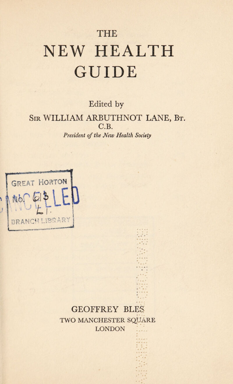 THE NEW HEALTH GUIDE Edited by Sir WILLIAM ARBUTHNOT LANE, Bt. C.B. President of the New Health Society GEOFFREY BLES TWO MANCHESTER SQUARE LONDON