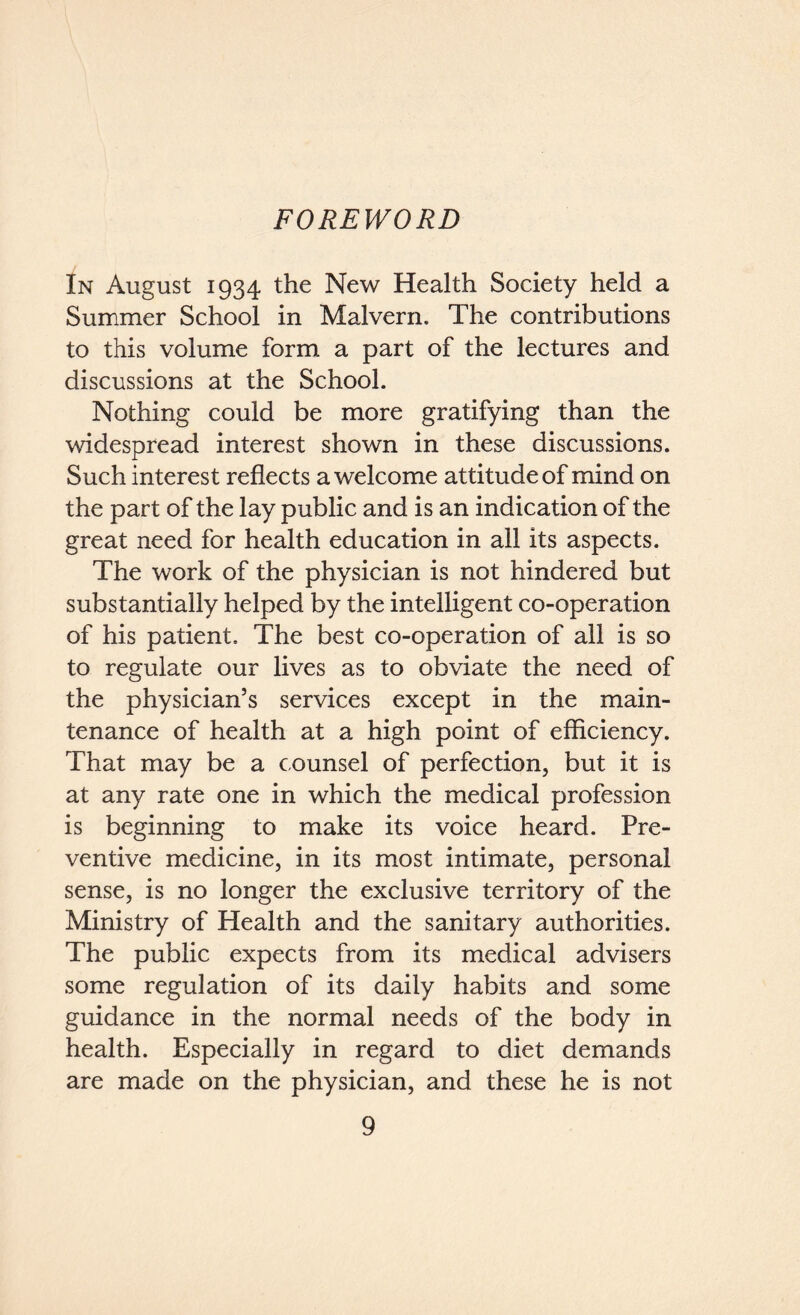 FOREWORD In August 1934 the New Health Society held a Summer School in Malvern. The contributions to this volume form a part of the lectures and discussions at the School. Nothing could be more gratifying than the widespread interest shown in these discussions. Such interest reflects a welcome attitude of mind on the part of the lay public and is an indication of the great need for health education in all its aspects. The work of the physician is not hindered but substantially helped by the intelligent co-operation of his patient. The best co-operation of all is so to regulate our lives as to obviate the need of the physician’s services except in the main- tenance of health at a high point of efficiency. That may be a counsel of perfection, but it is at any rate one in which the medical profession is beginning to make its voice heard. Pre- ventive medicine, in its most intimate, personal sense, is no longer the exclusive territory of the Ministry of Health and the sanitary authorities. The public expects from its medical advisers some regulation of its daily habits and some guidance in the normal needs of the body in health. Especially in regard to diet demands are made on the physician, and these he is not