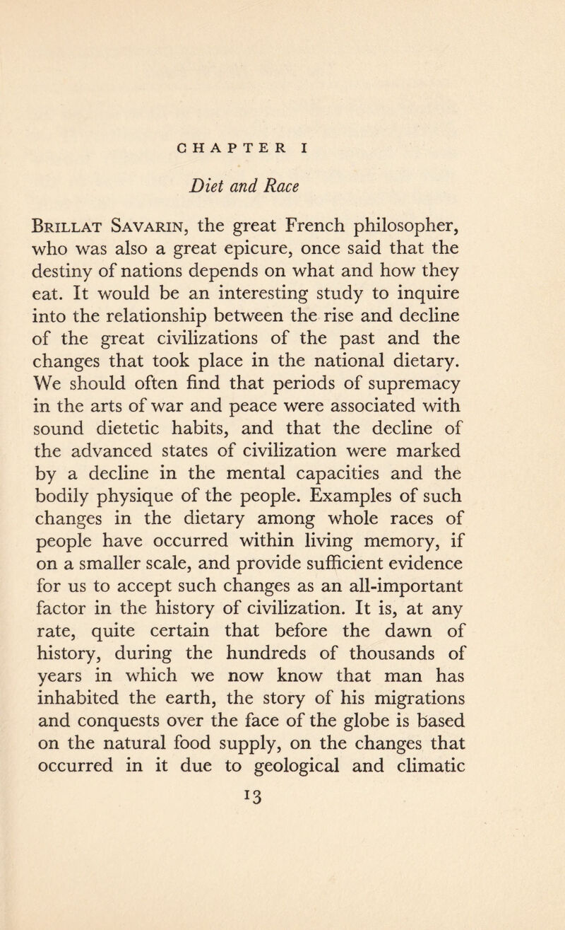 CHAPTER I Diet and Race Brillat Savarin, the great French philosopher, who was also a great epicure, once said that the destiny of nations depends on what and how they eat. It would be an interesting study to inquire into the relationship between the rise and decline of the great civilizations of the past and the changes that took place in the national dietary. We should often find that periods of supremacy in the arts of war and peace were associated with sound dietetic habits, and that the decline of the advanced states of civilization were marked by a decline in the mental capacities and the bodily physique of the people. Examples of such changes in the dietary among whole races of people have occurred within living memory, if on a smaller scale, and provide sufficient evidence for us to accept such changes as an all-important factor in the history of civilization. It is, at any rate, quite certain that before the dawn of history, during the hundreds of thousands of years in which we now know that man has inhabited the earth, the story of his migrations and conquests over the face of the globe is based on the natural food supply, on the changes that occurred in it due to geological and climatic l3