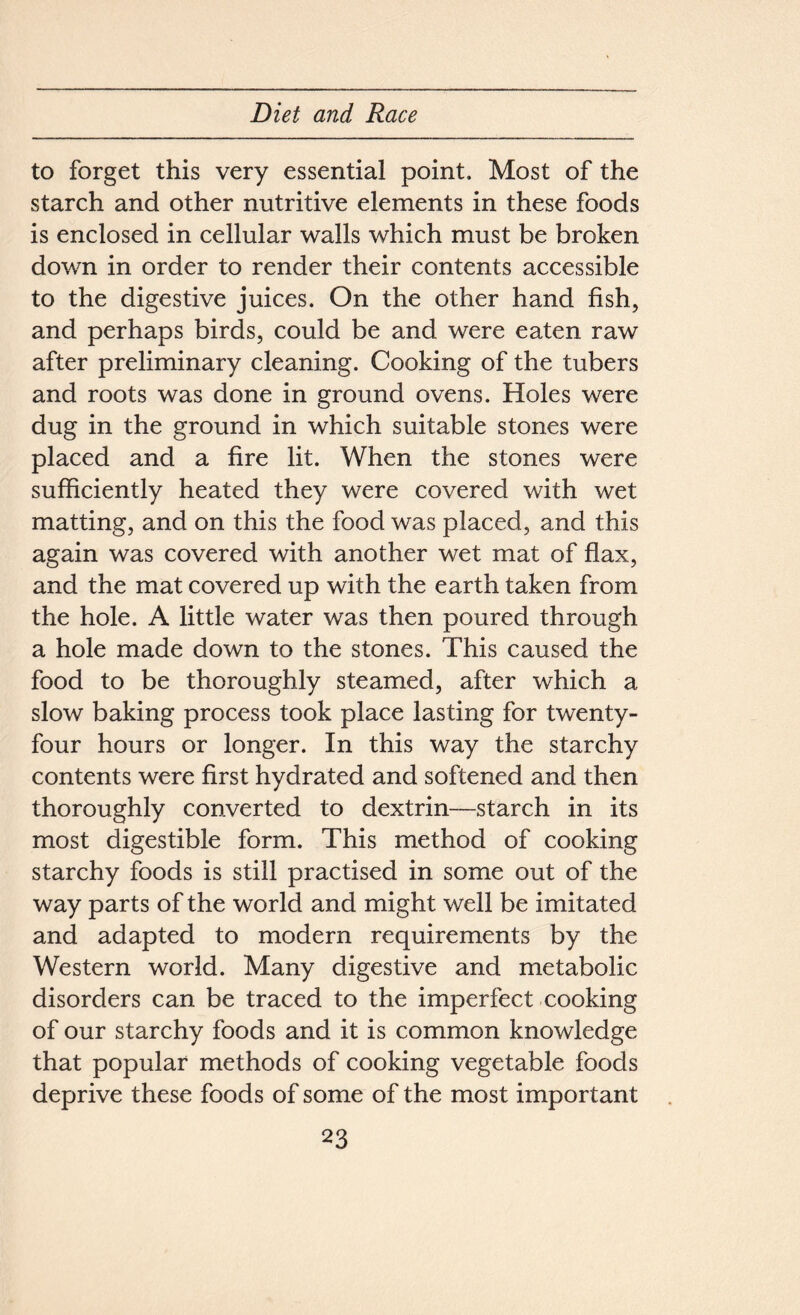 to forget this very essential point. Most of the starch and other nutritive elements in these foods is enclosed in cellular walls which must be broken down in order to render their contents accessible to the digestive juices. On the other hand fish, and perhaps birds, could be and were eaten raw after preliminary cleaning. Cooking of the tubers and roots was done in ground ovens. Holes were dug in the ground in which suitable stones were placed and a fire lit. When the stones were sufficiently heated they were covered with wet matting, and on this the food was placed, and this again was covered with another wet mat of flax, and the mat covered up with the earth taken from the hole. A little water was then poured through a hole made down to the stones. This caused the food to be thoroughly steamed, after which a slow baking process took place lasting for twenty- four hours or longer. In this way the starchy contents were first hydrated and softened and then thoroughly converted to dextrin—starch in its most digestible form. This method of cooking starchy foods is still practised in some out of the way parts of the world and might well be imitated and adapted to modern requirements by the Western world. Many digestive and metabolic disorders can be traced to the imperfect cooking of our starchy foods and it is common knowledge that popular methods of cooking vegetable foods deprive these foods of some of the most important