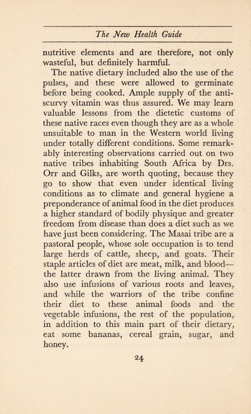 nutritive elements and are therefore, not only wasteful, but definitely harmful. The native dietary included also the use of the pulses, and these were allowed to germinate before being cooked. Ample supply of the anti- scurvy vitamin was thus assured. We may learn valuable lessons from the dietetic customs of these native races even though they are as a whole unsuitable to man in the Western world living under totally different conditions. Some remark- ably interesting observations carried out on two native tribes inhabiting South Africa by Drs. Orr and Gilks, are worth quoting, because they go to show that even under identical living conditions as to climate and general hygiene a preponderance of animal food in the diet produces a higher standard of bodily physique and greater freedom from disease than does a diet such as we have just been considering. The Masai tribe are a pastoral people, whose sole occupation is to tend large herds of cattle, sheep, and goats. Their staple articles of diet are meat, milk, and blood— the latter drawn from the living animal. They also use infusions of various roots and leaves, and while the warriors of the tribe confine their diet to these animal foods and the vegetable infusions, the rest of the population, in addition to this main part of their dietary, eat some bananas, cereal grain, sugar, and honey.